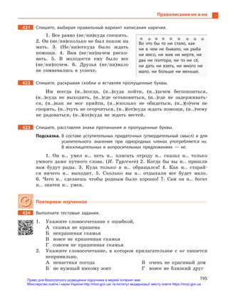 195
Правописание не и ни
421		 Спишите, выбирая правильный вариант написания наречия.
1. Все равно (не/ни)куда спешить.
2. Он (не/ни)сколько не был похож на
мать. 3. (Не/ни)откуда было ждать
помощи. 4. Вам (не/ни)зачем риско-
вать. 5. В молодости ему было все
(не/ни)почем. 6. Друзья (не/ни)мало
не сомневались в успехе.
422		 Спишите, раскрывая скобки и  вставляя пропущенные буквы.
Им всегда (н..)когда, (н..)куда пойти, (н..)зачем беспокоиться,
(н..)куда не выходить, (н..)где остановиться, (н..)где не задерживать-
ся, (н..)как не мог прийти, (н..)сколько не обидеться, (н..)(о)чем не
спорить, (н..)чуть не огорчиться, (н..)(от)куда ждать помощи, (н..)чему
не радоваться, (н..)(от)куда не ждать вестей.
423		 Спишите, расставляя знаки препинания и  пропущенные буквы.
Подсказка. В  составе уступительных придаточных (утвердительный смысл) и  для
усилительного значения при однородных членах употребляется ни.
В  восклицательных и  вопросительных предложениях  — не.
1. Он н.. умел н.. петь н.. плясать отроду н.. сказал н.. только
умного даже путного слова. (И. Тургенев) 2. Когда бы вы н.. пришли
вам будут рады. 3. Куда только я н.. обращался! 4. Как н.. старай-
ся ничего н.. выходит. 5. Сколько вы н.. отдыхали все будет мало.
6. Чего н.. сделаешь чтобы родным было хорошо! 7. Сам он н.. богат
н.. знатен н.. умен.
Повторяем изученное
424		 Выполните тестовые задания.
1.	 Укажите словосочетание с ошибкой.
А	 скамья не крашена
Б	 некрашеная скамья
В	 вовсе не крашенная скамья
Г	 совсем не крашенная скамья
2.	 Укажите словосочетание, в котором прилагательное с не пишется
непривильно.
А	 ненастная погода
Б	 не нужный никому зонт
В	 очень не красивый дом
Г	 вовсе не близкий друг
Во что бы то ни стало, как
ни в  чем не бывало, ни рыба
ни мясо, ни жив ни мертв, ни
два ни полтора, ни то ни сё,
ни дать ни взять, ни много ни
мало, ни больше ни меньше.
Право для безоплатного розміщення підручника в мережі Інтернет має
Міністерство освіти і науки України http://mon.gov.ua/ та Інститут модернізації змісту освіти https://imzo.gov.ua
 