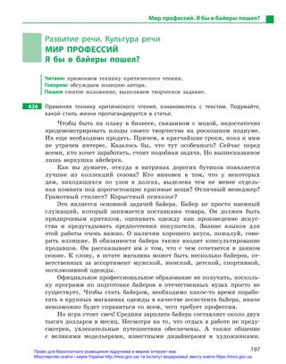 197
Мир профессий. Я бы в байеры пошел?
Развитие речи. Культура речи
МИР ПРОФЕССИЙ
Я  бы в  байеры пошел?
Читаем: применяем технику критического чтения.
Говорим: обсуждаем позицию автора.
Пишем сжатое изложение; выполняем творческое задание.
426		 Применяя технику критического чтения, ознакомьтесь с  текстом. Подумайте,
какой стиль жизни пропагандируется в  статье.
Чтобы быть на плаву в бизнесе, связанном с модой, недостаточно
продемонстрировать плоды своего творчества на роскошном подиуме.
Их еще необходимо продать. Причем, в кратчайшие сроки, пока к ним
не утрачен интерес. Казалось бы, что тут особенного? Сейчас перед
всеми, кто хочет заработать, стоит подобная задача. Но вышесказанное
лишь верхушка айсберга.
Как вы думаете, откуда в витринах дорогих бутиков появляется
лучшее из коллекций сезона? Кто виновен в том, что у некоторых
дам, находящихся по уши в долгах, выделена тем не менее отдель-
ная комната под дорогостоящие красивые вещи? Отличный менеджер?
Грамотный стилист? Корыстный психолог?
Это является основной задачей байера. Байер не просто наемный
служащий, который занимается поставками товара. Он должен быть
придирчивым критиком, оценивать одежду как произведение искус-
ства и предугадывать предпочтения покупателя. Знание языков для
этой работы очень важно. О наличии хорошего вкуса, пожалуй, гово-
рить излишне. В обязанности байера также входит консультирование
продавцов. Он рассказывает им о том, что с чем сочетается в данном
сезоне. К слову, в штате магазина может быть несколько байеров, от-
ветственных за ассортимент мужской, женской, детской, спортивной,
эксклюзивной одежды.
Официальное профессиональное образование не получить, посколь-
ку программ по подготовке байеров в отечественных вузах просто не
существует. Чтобы стать байером, необходимо какое-то время порабо-
тать в крупных магазинах одежды в качестве ассистента байера, иначе
невозможно будет справиться со всем, чего требует профессия.
Но игра стоит свеч! Средняя зарплата байера составляет около двух
тысяч долларов в месяц. Несмотря на то, что отдых в работе не преду­
смотрен, увлекательные путешествия обеспечены. А также общение
с великими модельерами, известными дизайнерами и ­художниками.
Право для безоплатного розміщення підручника в мережі Інтернет має
Міністерство освіти і науки України http://mon.gov.ua/ та Інститут модернізації змісту освіти https://imzo.gov.ua
 