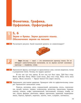 19
Звуки и буквы. Звуки русского языка. Обозначение звуков на письме
Фонетика. Графика.
Орфоэпия. Орфография
§ 5, 6
Звуки и  буквы. Звуки русского языка.
Обозначение звуков на письме
30 Рассмотрите рисунок. Какой языковой уровень он символизирует?
Звук (по-укр.  — звук)  — это минимальная единица языка. Он не
обладает самостоятельным значением, но из звуков состоят значимые
единицы  — морфемы, слова.
31 Произнесите фразы, состоящие из односложных слов, сначала медленно, потом
в  ускоренном темпе. Почему это трудно сделать?
В тот час тут пел дрозд. В тот год тут был град. Дуб был стар.
Всем люб был Петр. Вмиг клуб полн. Дед стал стар. Ваш гость взял
трость. Волн всплеск — брызг блеск! Сто верст вскачь.
32 Перепишите, расставляя ударение. Проверьте себя по орфоэпическому слова-
рю. Произнесите записанные слова.
Свекла, яичница, депо, порядочный, диспансер, отель, горчични-
ки, музей, патент, термос, компьютер, детектив, прачечная, термин,
свитер, теннис, кофе, одноименный, никчемный, лотерея, тембр, те-
зис, опека, фанера, двоечник, афера, претензия, дареный, термодина-
мика, Одесса, брюнет, нарочно, шатен, тент, кларнет, штемпель.
Звук (по-укр.  — звук)  — это минимальная единица языка. Он неЗвук (по-укр.  — звук)  — это минимальная единица языка. Он неЗвук
обладает самостоятельным значением, но из звуков состоят значимые
единицы  — морфемы, слова.
 