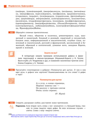 200
Морфология. Орфография
(зоо)парк, (кино)сценарий, (макро)молекула, (юго)запад, (метео)свод-
ка, (микро)фильм, (кресло)кровать, (нео)фашизм, (радио)постановка,
(стерео)звук, (норд)ост, (теле)передача, (сорви)голова, (фото)лаборато-
рия, (держи)морда, не(тронь)меня, (электро)двигатель, (киловатт)час,
(вело)гонки, (гидро)(энерго)ресурсы, (скопи)дом, (изо)(фото)репортаж,
(премьер)министр, (микро)(радио)волны, (Эльзас)Лотарингия, (тепло)
(электро)централь, любишь(не)любишь, (электро)(свето)(водо)лечебни-
ца, Франкфурт(на)Майне.
431 Образуйте сложные прилагательные.
Белый ствол, общество и политика, ремонтировать суда, шах-
матный и шашечный, бледный и розовый, сердечный и сосудистый,
бледное лицо, информационный и аналитический, голубые глаза, по-
исковый и спасательный, русский и французский, целлюлозный и бу-
мажный, образный и поэтический, длинные ноги, западная Европа,
яркий и зеленый.
Знаете ли вы?
В литературе немало примеров использования дефиса в  фами-
лиях персонажей и  именах-прозвищах (Неуважай-Корыто у  Н.  Гоголя;
Вася-в-кубе у В. Тендрякова и др.), в названиях населенных пунктов (село
Блины-Съедены у  А.  Чехова).
432 Прочитайте стихотворение в  рубрике «Полминутки для шутки». О  чем в  нем
идет речь: о  дефисе или черточке? Взаимозаменяемы ли эти слова? А  дефис
и  тире?
Полминутки для шутки
А в углу, в конце страницы,
Перенос повесил нос —
Он разлуку с третьим слогом
Очень плохо перенес.
(Р. Муха)
433 Спишите, раскрывая скобки, расставляя знаки препинания.
Подсказка. Если вторая часть слова с  пол- начинается с  л, большой буквы, глас-
ной, то слова пишутся через дефис. Во всех остальных случаях  —
слитно. Слова с  полу- пишутся слитно.
Право для безоплатного розміщення підручника в мережі Інтернет має
Міністерство освіти і науки України http://mon.gov.ua/ та Інститут модернізації змісту освіти https://imzo.gov.ua
 