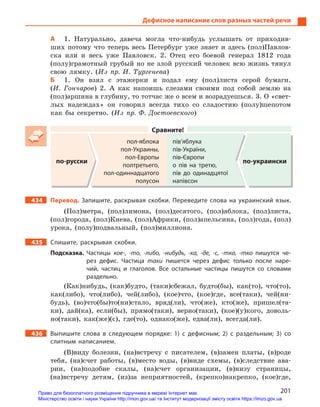 201
Дефисное написание слов разных частей речи
А 1. Натурально, давеча могла что-нибудь услышать от приходив-
ших потому что теперь весь Петербург уже знает и здесь (пол)Павлов-
ска или и весь уже Павловск. 2. Отец его боевой генерал 1812 года
(полу)грамотный грубый но не злой русский человек всю жизнь тянул
свою лямку. (Из пр. И. Тургенева)
Б 1. Он взял с этажерки и подал ему (пол)листа серой бумаги.
(И. Гончаров) 2. А как напоишь слезами своими под собой землю на
(пол)аршина в глубину, то тотчас же о всем и возрадуешься. 3. О «свет-
лых надеждах» он говорил всегда тихо со сладостию (полу)шепотом
как бы секретно. (Из пр. Ф. Достоевского)
Сравните!
по-русски
пол-яблока
пол-Украины,
пол-Европы
полтретьего,
пол-одиннадцатого
полусон
пів’яблука
пів-України,
пів-Європи
о пів на третю,
пів до одинадцятої
напівсон
по-украински
434 Перевод. Запишите, раскрывая скобки. Переведите слова на украинский язык.
(Пол)метра, (пол)лимона, (пол)десятого, (пол)яблока, (пол)листа,
(пол)города, (пол)Киева, (пол)Африки, (пол)апельсина, (пол)года, (пол)
урока, (полу)подвальный, (пол)миллиона.
435 Спишите, раскрывая скобки.
Подсказка. Частицы кое-, -то, -либо, -нибудь, -ка, -де, -с, -тка, -тко пишутся че-
рез дефис. Частица таки пишется через дефис только после наре-
чий, частиц и  глаголов. Все остальные частицы пишутся со словами
раздельно.
(Как)нибудь, (как)будто, (таки)сбежал, будто(бы), как(то), что(то),
как(либо), что(либо), чей(либо), (кое)что, (кое)где, все(таки), чей(ни-
будь), (во)что(бы)то(ни)стало, вряд(ли), что(же), кто(же), пришел(та-
ки), дай(ка), если(бы), прямо(таки), верно(таки), (кое)(у)кого, доволь-
но(таки), как(же)(с), где(то), однако(же), едва(ли), всегда(ли).
436 Выпишите слова в  следующем порядке: 1) с  дефисным; 2) с  раздельным; 3) со
слитным написанием.
(В)виду болезни, (на)встречу с писателем, (в)замен платы, (в)роде
тебя, (на)счет работы, (в)место воды, (в)виде схемы, (в)следствие ава-
рии, (на)подобие скалы, (на)счет организации, (в)низу страницы,
(на)встречу детям, (из)за неприятностей, (крепко)накрепко, (кое)где,
Право для безоплатного розміщення підручника в мережі Інтернет має
Міністерство освіти і науки України http://mon.gov.ua/ та Інститут модернізації змісту освіти https://imzo.gov.ua
 