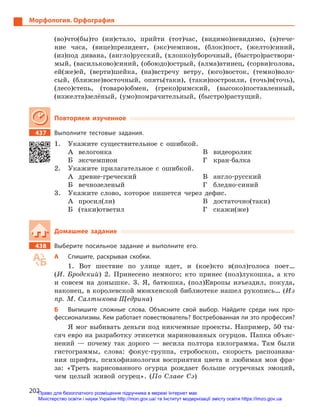 202
Морфология. Орфография
(во)что(бы)то (ни)стало, прийти (тот)час, (видимо)невидимо, (в)тече-
ние часа, (вице)президент, (экс)чемпион, (блок)пост, (желто)синий,
(из)под дивана, (англо)русский, (хлопко)уборочный, (быстро)раствори-
мый, (васильково)синий, (обоюдо)острый, (алма)атинец, (сорви)голова,
ей(же)ей, (верти)шейка, (на)встречу ветру, (юго)восток, (темно)воло-
сый, (ближне)восточный, опять(таки), (таки)построили, (точь)в(точь),
(лесо)степь, (товаро)обмен, (греко)римский, (высоко)поставленный,
(изжелта)зелёный, (умо)помрачительный, (быстро)растущий.
Повторяем изученное
437		 Выполните тестовые задания.
1.	 Укажите существительное с ошибкой.
А	велогонка
Б	эксчемпион
В	видеоролик
Г	кран-балка
2.	 Укажите прилагательное с ошибкой.
А	древне-греческий
Б	вечнозеленый
В	англо-русский
Г	бледно-синий
3.	 Укажите слово, которое пишется через дефис.
А	просил(ли)
Б	(таки)ответил
В	достаточно(таки)
Г	скажи(же)
Домашнее задание
438		 Выберите посильное задание и  выполните его.
А	 Спишите, раскрывая скобки.
1. Вот шествие по улице идет, и (кое)кто в(пол)голоса поет…
(И. Бродский) 2. Принесено немного; кто принес (пол)лукошка, а кто
и совсем на донышке. 3. Я, батюшка, (пол)Европы изъездил, покуда,
наконец, в королевской мюнхенской библиотеке нашел рукопись… (Из
пр. М. Салтыкова-Щедрина)
Б	 Выпишите сложные слова. Объясните свой выбор. Найдите среди них про-
фессионализмы. Кем работает повествователь? Востребованная ли это профессия?
Я мог выбивать деньги под никчемные проекты. Например, 50 ты-
сяч евро на разработку этикетки маринованных огурцов. Папка объяс-
нений — почему так дорого — весила полтора килограмма. Там были
гистограммы, слова: фокус-группа, стробоскоп, скорость распознава-
ния шрифта, психофизиология восприятия цвета и любимая моя фра-
за: «Треть нарисованного огурца рождает больше огуречных эмоций,
чем целый живой огурец». (По Славе Сэ)
Право для безоплатного розміщення підручника в мережі Інтернет має
Міністерство освіти і науки України http://mon.gov.ua/ та Інститут модернізації змісту освіти https://imzo.gov.ua
 