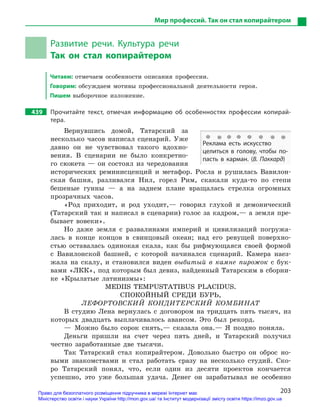 203
Мир профессий. Так он стал копирайтером
Развитие речи. Культура речи
Так он стал копирайтером
Читаем: отмечаем особенности описания профессии.
Говорим: обсуждаем мотивы профессиональной деятельности героя.
Пишем выборочное изложение.
439		 Прочитайте текст, отмечая информацию об особенностях профессии копирай-
тера.
Вернувшись домой, Татарский за
несколько часов написал сценарий. Уже
давно он не чувствовал такого вдохно-
вения. В сценарии не было конкретно-
го сюжета — он состоял из чередования
исторических реминисценций и метафор. Росла и рушилась Вавилон-
ская башня, разливался Нил, горел Рим, скакали куда-то по степи
бешеные гунны — а на заднем плане вращалась стрелка огромных
прозрачных часов.
«Род приходит, и род уходит,— говорил глухой и демонический
(Татарский так и написал в сценарии) голос за кадром,— а земля пре-
бывает вовеки».
Но даже земля с развалинами империй и цивилизаций погружа-
лась в конце концов в свинцовый океан; над его ревущей поверхно-
стью оставалась одинокая скала, как бы рифмующаяся своей формой
с Вавилонской башней, с которой начинался сценарий. Камера наез-
жала на скалу, и становился виден выбитый в камне пирожок с бук-
вами «ЛКК», под которым был девиз, найденный Татарским в сборни-
ке «Крылатые латинизмы»:
MEDIIS TEMPUSTATIBUS PLACIDUS.
СПОКОЙНЫЙ СРЕДИ БУРЬ,
ЛЕФОРТОВСКИЙ КОНДИТЕРСКИЙ КОМБИНАТ
В студию Лена вернулась с договором на тридцать пять тысяч, из
которых двадцать выплачивалось авансом. Это был рекорд.
— Можно было сорок снять,— сказала она.— Я поздно поняла.
Деньги пришли на счет через пять дней, и Татарский получил
честно заработанные две тысячи.
Так Татарский стал копирайтером. Довольно быстро он оброс но-
выми знакомствами и стал работать сразу на несколько студий. Ско-
ро Татарский понял, что, если один из десяти проектов кончается
успешно, это уже большая удача. Денег он зарабатывал не особенно
Реклама есть искусство
целиться в  голову, чтобы по-
пасть в  карман. (В. Паккард)
Право для безоплатного розміщення підручника в мережі Інтернет має
Міністерство освіти і науки України http://mon.gov.ua/ та Інститут модернізації змісту освіти https://imzo.gov.ua
 