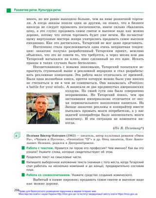 204
Развитие речи. Культура речи
много, но все равно выходило больше, чем на ниве розничной торгов-
ли. А когда заказы пошли один за другим, он понял, что в бизнесе
никогда не следует проявлять поспешности, иначе сильно сбавляешь
цену, а это глупо: продавать самое святое и высокое надо как можно
дороже, потому что потом торговать будет уже нечем. Но по-настоя-
щему виртуозные мастера жанра ухитрялись продавать самое высокое
ежедневно. Как это достигалось, Татарский не мог даже представить.
Постепенно стала прослеживаться одна очень неприятная тенден-
ция: заказчик получал разработанный Татарским проект, вежливо
объяснял, что это не совсем то, что требуется, а через месяц или два
Татарский натыкался на клип, явно сделанный по его идее. Искать
правды в таких случаях было бесполезно.
Посоветовавшись с новыми знакомыми, Татарский попытался за-
прыгнуть ступенькой выше в рекламной иерархии и стал разрабаты-
вать рекламные концепции. Эта работа мало отличалась от прежней.
Была одна волшебная книга, прочтя которую можно было уже никого
не стесняться и ни в чем не сомневаться. Она называлась «Position:
a battle for your mind». А написали ее два продвинутых американских
колдуна. По своей сути она была совершенно
неприменима. Но Татарский понял, чем эра
застаивания империализма отличается от эпо-
хи первоначального накопления капитала. На
Западе заказчик рекламы и копирайтер вместе
пытались промыть мозги потребителю, а у нас
задачей копирайтера было законопатить мозги
заказчику. И эта ситуация не изменится ни-
когда.
(По В. Пелевину*)
Пеле5вин Ви5ктор Оле5гович (1962) — писатель, автор культовых романов «Омон
Ра», «Чапаев и Пустота», «Generation “П”» и др. Отец писателя, Олег Анато-
льевич Пелевин, родился в Днепропетровске.
Работа с текстом. Нравится ли герою его профессия? Чем именно? Как вы это
узнали? Укажите слова, которые свидетельствуют об этом.
Разделите текст на смысловые части.
Напишите выборочное изложение текста (начиная с того места, когда Татарский
стал работать на несколько компаний и  до конца), предварительно составив
план.
Работа со словосочетанием. Укажите средство создания комического.
Выбитый в камне пирожок; продавать самое святое и высокое надо
как можно дороже.
Право для безоплатного розміщення підручника в мережі Інтернет має
Міністерство освіти і науки України http://mon.gov.ua/ та Інститут модернізації змісту освіти https://imzo.gov.ua
 