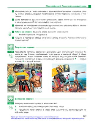 205
Мир профессий. Так он стал копирайтером
Выпишите слова и словосочетания — экономические термины. Пополните груп-
пу своими словами, создавая тематическую группу «Термины экономики и тор-
говли».
Дайте толкование фразеологизму промывать мозги. Имеет ли он отношение
к  манипулированию? Аргументируйте свое мнение.
Являются ли текстовыми синонимами фразеологизмы промыть мозги и законо-
патить мозги? Аргументируйте свою мысль.
Работа со словом. Замените слова русскими синонимами.
Реминисценция, тенденция.
Найдите в  последнем абзаце синонимы к  слову внушить. Чем они отличаются
стилистически?
Творческое задание
440 Рассмотрите коллажи, сделанные девушками для визуализации желаний. На
каком из них больше изображений, относящихся к  духовной сфере? К  сфере
потребления? Какие желания могли возникнуть под воздействием рекламы?
Напишите портретный очерк, описывающий девушку, создавшую А  — первый
коллаж; Б  — второй коллаж.
Домашнее задание
441 Выберите посильное задание и  выполните его.
А Напишите текст, рекламирующий какой-либо товар.
Б Придумайте текст (слоган) с  игрой слов (каламбуром), рекламирующий ка-
кой-либо товар.
Право для безоплатного розміщення підручника в мережі Інтернет має
Міністерство освіти і науки України http://mon.gov.ua/ та Інститут модернізації змісту освіти https://imzo.gov.ua
 