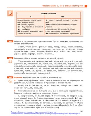 207
Правописание -н-, -нн- в разных частях речи
Прилагательные
Н НН
непроизводные прилагатель-
ные: зеленый, синий
NB! свиной, вороной
-ан-(-ян-): песчаный, глиняный
-ин-: голубиный
NB! ветреный, масленый (сма-
занный маслом)
-н-: конь — конный, истина — истин-
ный
-онн- (-енн-) дистанционный, безвет-
ренный
образованные от разносклоняемых
существительных: временный
NB! стеклянный, оловянный, деревянный
447 Образуйте от данных слов прилагательные. Где это возможно, графически по-
ясните правописание.
Земля, трава, кость, ремесло, обед, топор, слюда, кожа, полотно,
торжество, правительство, единство, государство, отечество, огонь,
глина, солома, тыква, клюква, береста, вода, жесть, лед, лен, песок,
дерево, рожь, серебро, шерсть, маневры.
448 Выпишите слова с  н (один ученик); с  нн (другой ученик).
Трансляцион..ый, революцион..ый, вагон..ый, шин..ый, чин..ый,
дарствен..ая, операцион..ая, район..ый, миллион..ый, жаргон..ый, ос-
лин..ый, соколин..ый, змеин..ый, лицензион..ый, современ..ый; коно-
плян..ый, веян..ый, юн..ый, апелляцион..ый, эволюцион..ый, коллек-
цион..ый, рутин..ый, сукон..ый, сезон..ый, пятитон..ый, фургон..ый,
орлин..ый, пчелин..ый, пенсион..ый.
449 Перевод. Выберите одно из заданий и  выполните его.
А Прочитайте украинские слова. Спишите, вставляя н  или нн. Переведите на
русский язык. Сравните написание в  украинском и  русском языках.
Балко..ий, кі..ий, осі..ій, ра..ій, лимо..ий, телефо..ий, хвили..ий,
коло..ий, кача..ий, качи..ий.
Б Поясните написание нн. Выпишите слова с нн и переведите на русский язык.
Выделите суффиксы в  русских и  украинских словах.
1. Здоровенний, як малий горіх. 2. Товстенний, як старий заєць
після суворої зими. 3. Ворона маленька, та рот широченний. 4. І гар-
не яблуко буває кисленним. 5. Височенний, як ломака, а дурний, як
собака. 6. Довжеленний, як тичина, а наївний, як дитина. 7. Ранні
пташки росу п’ють, а пізні — слізки ллють. (Прислів’я) 8. Я не обра-
жу — це страшенний гріх. (М. Сингаївський)
Прилагательные
Н НН
непроизводные прилагатель-
ные: зеленый, синий
NB! свиной, вороной
-ан-(-ян-): песчаный, глиняный, глиняный, глин ый
-ин-: голубиный
NB! ветреный, масленый (сма-
занный маслом)
-н-: конь — конный, истина — истин-
ный
-онн- (-енн-) дистанционный, безвет-
ренный
образованные от разносклоняемых
существительных: временный
NB! стеклянный, оловянный, деревянный
Право для безоплатного розміщення підручника в мережі Інтернет має
Міністерство освіти і науки України http://mon.gov.ua/ та Інститут модернізації змісту освіти https://imzo.gov.ua
 
