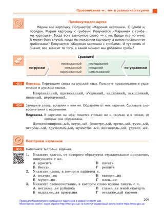 209
Правописание -н-, -нн- в разных частях речи
Полминутки для шутки
Жарим мы картошку. Получается: «Жареная картошка». С  одной н,
порядок. Жарим картошку с  грибами. Получается: «Жаренная с гриба-
ми картошка». Тогда есть зависимое слово  — с  нн. Вроде все логично.
А может быть случай, когда мы пожарили картошку, а потом посыпали ее
грибочками? Получается: «Жареная картошка с  грибами». И  тут опять  н!
Значит, все зависит то того, в  какой момент мы добавили грибы?
Сравните!
по-русски
неожиданный
нежданный
нарисованный
несподіваний
нежданий
намальований
по-украински
453 Перевод. Переведите слова на русский язык. Поясните правописание в  укра-
инском и  русском языках.
Незрівня5нний, притаманний, з’єднаний, написаний, захоплений,
шалений, пересичений.
454 Запишите слова, вставляя н  или нн. Образуйте от них наречия. Составьте сло-
восочетания с  наречиями.
Подсказка. В  наречиях на -о(-е) пишется столько же н, сколько и  в словах, от
которых они образованы.
Дисциплинирова..ый, ветре..ый, безветре..ый, време..ый, тума..ый,
открове..ый, дружелюб..ый, мужестве..ый, вниматель..ый, удивле..ый.
Повторяем изученное
455 Выполните тестовые задания.
1. Укажите глагол, от которого образуется страдательное причастие,
пишущееся с нн.
А красить
Б бесить
В писать
Г решить
2. Укажите слово, в котором пишется н.
А полтин..ик
Б мучен..ик
В священ..ик
Г плен..ик
3. Укажите словосочетание, в котором слово нужно писать с н.
А неглаже..ая рубашка
Б выглаже..ая простыня
В глаже..ая мной скатерть
Г отглаже..ый костюм
Право для безоплатного розміщення підручника в мережі Інтернет має
Міністерство освіти і науки України http://mon.gov.ua/ та Інститут модернізації змісту освіти https://imzo.gov.ua
 