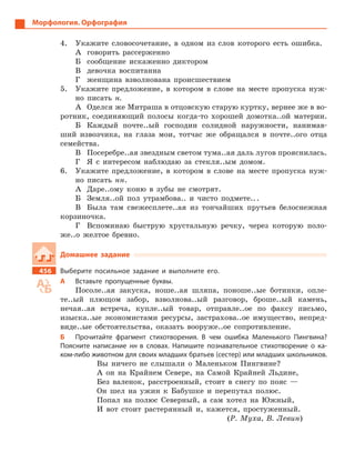 Морфология. Орфография
4.	 Укажите словосочетание, в одном из слов которого есть ошибка.
А	 говорить рассерженно
Б	 сообщение искаженно диктором
В	 девочка воспитанна
Г	 женщина взволнована происшествием
5.	 Укажите предложение, в котором в слове на месте пропуска нуж-
но писать н.
А	 Оделся же Митраша в отцовскую старую куртку, вернее же в во-
ротник, соединяющий полосы когда-то хорошей домотка..ой ­материи.
Б	 Каждый почте..ый господин солидной наружности, нанимав-
ший извозчика, на глаза мои, тотчас же обращался в почте..ого отца
семейства.
В	 Посеребре..ая звездным светом тума..ая даль лугов ­прояснилась.
Г	 Я с интересом наблюдаю за стекля..ым домом.
6.	 Укажите предложение, в котором в слове на месте пропуска нуж-
но писать нн.
А	 Даре..ому коню в зубы не смотрят.
Б	 Земля..ой пол утрамбова.. и чисто подмете.. .
В	 Была там свежесплете..ая из тончайших прутьев белоснежная
корзиночка.
Г	 Вспоминаю быструю хрустальную речку, через которую поло-
же..о желтое бревно.
Домашнее задание
456		 Выберите посильное задание и  выполните его.
А	 Вставьте пропущенные буквы.
Посоле..ая закуска, ноше..ая шляпа, поноше..ые ботинки, опле-
те..ый плющом забор, взволнова..ый разговор, броше..ый камень,
нечая..ая встреча, купле..ый товар, отправле..ое по факсу письмо,
изыска..ые экономистами ресурсы, застрахова..ое имущество, непред-
виде..ые обстоятельства, оказать вооруже..ое сопротивление.
Б	 Прочитайте фрагмент стихотворения. В  чем ошибка Маленького Пингвина?
Поясните написание нн в  словах. Напишите познавательное стихотворение о  ка-
ком-либо животном для своих младших братьев (сестер) или младших ­школьников.
Вы ничего не слышали о Маленьком Пингвине?
А он на Крайнем Севере, на Самой Крайней Льдине,
Без валенок, расстроенный, стоит в снегу по пояс —
Он шел на ужин к Бабушке и перепутал полюс.
Попал на полюс Северный, а сам хотел на Южный,
И вот стоит растерянный и, кажется, простуженный.
(Р. Муха, В. Левин)
 