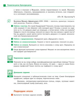 Развитие речи. Культура речи
у меня в спальне в Мурьине, потом странствовало со мной. Наконец
обветшало, стерлось, продырявилось и наконец исчезло, как стирают-
ся и исчезают воспоминания.
(По М. Булгакову*)
Булга5ков Михаи5л Афана5сьевич (1891–1940) — писатель, драматург, театраль-
ный режиссер. Родился в Киеве.
Работа с текстом. Кто такой Лжедмитрий? Поясните, почему повествователь так
себя называет. В  чем обвиняет себя молодой врач? Почему в  начале он наде-
ялся на то, что девушка умрет до операции, а потом желал, чтобы она выжила?
Найдите в тексте пословицу, поясните ее смысл. Как она связана с идеей текста?
Как вы думаете, какой протез могли поставить девушке в  то время: механиче-
ский или биомехатронический?
Работа с  предложением. Определите роль обращений в  тексте.
Работа со словосочетанием. Укажите в  тексте сравнения, поясните их роль.
Работа со словом. Выпишите из текста синонимы к  слову врач. Окрашены ли
они стилистически?
Какую функцию выполняют слова-термины? Мешают ли они восприятию текста
или придают достоверности?
Творческое задание
463		 Получали ли вы когда-нибудь квалифицированную врачебную помощь? Расска-
жите о  том, как это было. Можно ли сказать, что врач  — одна из самых благо-
родных профессий? Какие эпитеты вы подберете к  слову врач?
Домашнее задание
464		 Напишите сочинение в  публицистическом стиле на тему «Самая благородная
профессия», выбрав один из жанров, перечисленных ниже.
Дневник, литературно-критическая статья, очерк, путевые замет-
ки, эпистолярный жанр (письмо), эссе.
Подводим итоги
Выполните тестовые задания онлайн.
 