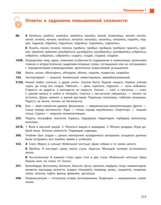 215
Приложение 1
Ответы к заданиям повышенной сложности
88.	 А Заня5ться, заня5лся5, заняла5сь, заня5ло5сь; звони5ть, звоню5, позвони5шь, звоня5т; нача5ть,
на5чал, начала5, на5чало; нача5ться, начался5, начала5сь, начало5сь, начали5сь; подня5ть, по5д-
ня5л, подняла5, по5дня5ло; подня5ться, по5дня5лся, подняла5сь, подняло5сь.	
Б Поня5ть, по5нял, поняла5, по5няло; пробы5 ть, про5бы5л, пробыла5, про5бы5ло; приня5ть, при5­
нял, приняла5, при5няли; разобра5ться, разобра5лся, разобрала5сь, разобра5ли5сь; собра5ться,
собра5лся, собрала5сь, собра5ло5сь; созда5ть, со5зда5л, ­со5здала5, ­со5здали.
105Б.	 Определяем тему, идею, отмечаем особенности содержания и  композиции, различаем
главное и второстепенное, выделяем опорные слова, соглашаемся или не соглашаемся
с  определенными утверждениями, критически осмысливаем услышанное.
126.	 Вьюга, изъян, объегорить, объедала, объять, подъем, пьедестал, снадобье.
163.	 Экспортируют  — вывозят. Анемичный, инвестировать, иммобилизованный.
216А.	 Умный любит учиться, а  дурак учить. Скупой богач беднее нищего. Корень учения
горек, да плод его сладок. Работать  — день коротать; отдыхать  — ночь избывать.
Старость не радость, а  молодость не корысть. Ученье  — свет, а  неученье  — тьма.
С  умным можно и  найти и  потерять. Счастье с  несчастьем смешалось  — ничего не
осталось. Дурак закинет, а  умный доставай. Подальше положишь, поближе возьмешь.
Радость не вечна, печаль не бесконечна.
218.	 Боа — змея семейства удавов. Броненосец — американское млекопитающее, фрегат —
птица отряда веслоногих. Лира  — птица отряда воробьиных. Секретарь  — хищная
птица. Сирена  — морское млекопитающее.
235.	 Педаль, география, геология, терраса, террариум, территория, гербарий, велосипед,
велотрек.
251Б.	 1.  Волк в  овечьей шкуре. 2.  Питаться медом и  акридами. 3.  Яблоко раздора. Игры до-
брой воли. Телячьи нежности. Подающие надежды.
300.	 Учебник был создан с целью повторения пройденного материала: учащиеся должны
были исправить все ошибки прямо в учебнике.
332.	 А  Союз: Мороз и солнце! Модальная частица: Даже собаки и те лаяли нехотя.	
Б  Предлог: Я поставил сумку около стула. Наречие: Молодой человек остановился
­около.	
В  Числительное: В комнате стоял один стол и два стула. Модальная частица: Одна
бедная мать не спала. (Н. Гоголь)
341.	 Бакенбарда, босоножка, ботинок, браслет, бутса, валенок, ведёрко, гетра, комментарий,
манжета, мансарда, монисто, оладья, плацкарта, помидор, рельс, сандалета, сандалия,
тапка, тапочка, туфля, фильм, фамилия, щупальце.
448.	 Реминисценция — отголосок, отзвук, воспоминание. Тенденция — направление, стрем-
ление.
 