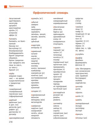 218
Приложение 3
Орфоэпический словарь
а5вгустовский
адапти5ровать
аксессуа5р
аргуме5нт
аристокра5тия
арте5ль [т’]
астроно5м
афе5ра [э]
балова5ть
балова5ть, но бало5­
ванный
ба5ннер [н:]
бестсе5ллер [с]
блоки5рованный
бомбардирова5ть
броня5 (защитная
обшивка),
бро5ня (закрепле-
ние предмета или
лица за кем-л.,
за чем-л.)
брюне5т [н’]
ве5рба
во5время (наре-
чие)  — во вре5мя
(существительное
с  предлогом)
во5ры
газиро5ванный
глазиро5ванный
горчи5чник [шн]
гофриро5ванный
дарёный
дво5ечник [шн]
и  доп. [чн]
детекти5в [дэт]
дефе5кт [д’]
диспансе5р [с]
догово5р
единовре5менный
жужжа5ть [ж’:]
забытьё
зави5дно
заём
заку5порить
заржа5веть
звони5шь, звони5т,
звони5м, звони5те,
звоня5т
зубча5тый
индустри5я
интерье5р [т]
карми5нный
катало5г
каучу5к
кашне5 [н]
кварта5л
киломе5тр
коклю5ш
коло5сс (великан)
комбайнёр
компре5ссия [р’]
коне5чно [шн]
костюми5рованный
крапи5ва
краси5вее
креме5нь
ку5хонный
лотере5я [т’]
марки5рованный
ме5льком
ме5неджер [мэ5н]
металлурги5я
наме5рение
наро5чно [шн]
нахо5дчивый
нача5ть, на5чал
некроло5г
не5нависть
никчёмный
новорождённый
норми5рованный
обеспе5чение
облегчи5ть
Оде5сса [д’]
оди5ннадцать
одноимённый
опе5ка [э5]
осве5домиться
отку5порить
парали5ч
парашю5т [ш]
пате5нт [т’]
пепели5ще
поэте5сса [т]
планёр
поря5дочный [шн]
пра5чечная [шн]
премирова5ть
прете5нзия [т]
приобрете5ние
прое5кт [э5]
простыня5
проце5нт
псевдони5м
пу5рпур,
но пурпу5ровый
пустя5чный [шн]
рассерди5ться
резюме5 [м]
реме5нь
ржа5веть
сантиме5тр
свёкла
сви5тер [т]
сиро5ты
скворе5чник [шн]
ску5чно [шн]
соболе5знование
сре5дства
ста5туя
столя5р
тамо5жня
те5зис [т]
тембр [т]
тенде5нция [т] [д]
те5ннис [т]
тент [т]
терапе5вт [т] [п’]
те5рмин [т’]
те5рмос [т]
ту5фля (мн. ч.: ту5ф-
ли, -фель)
усугуби5ть
фарфо5р
фено5мен
формирова5ть
фэ5нтези [т]
ха5ос (беспредель-
ное космическое
пространство),
хао5с (крайний
беспорядок)
хозя5ева
хода5тайство
центне5р
цыга5н
че5рпать
шате5н [т]
щаве5ль
экипиро5ванный
э5кскурс
экспло5рер
э5кспорт
ю5ркнуть
яи5чница [шн]
 