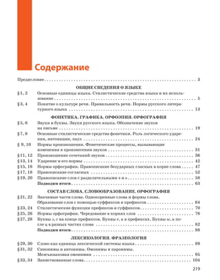219
Орфоэпический словарь
Содержание
Предисловие. . . . . . . . . . . . . . . . . . . . . . . . . . . . . . . . . . . . . . . . . . . . . . . . . . . . . . . . . . . . . . . 3
ОБЩИЕ СВЕДЕНИЯ О ЯЗЫКЕ
§ 1, 2	 Основные единицы языка. Стилистические средства языка и их исполь-
зование. . . . . . . . . . . . . . . . . . . . . . . . . . . . . . . . . . . . . . . . . . . . . . . . . . . . . . . . . . . 5
§ 3, 4	 Понятие о культуре речи. Правильность речи. ­Нормы русского литера-
турного языка . . . . . . . . . . . . . . . . . . . . . . . . . . . . . . . . . . . . . . . . . . . . . . . . . . . . 13
ФОНЕТИКА. ГРАФИКА. ОРФОЭПИЯ. ОРФОГРАФИЯ
§ 5, 6	 Звуки и буквы. Звуки русского языка. Обозначение звуков
на письме. . . . . . . . . . . . . . . . . . . . . . . . . . . . . . . . . . . . . . . . . . . . . . . . . . . . . . . . 19
§ 7, 8	 Основные стилистические средства фонетики. Роль логического ударе-
ния, интонации, пауз . . . . . . . . . . . . . . . . . . . . . . . . . . . . . . . . . . . . . . . . . . . . . . 24
§  9, 10	 Нормы произношения. Фонетические процессы, вызывающие
­изменения в произнесении звуков. . . . . . . . . . . . . . . . . . . . . . . . . . . . . . . . . . . . 31
§ 11, 12	 Произношение сочетаний звуков. . . . . . . . . . . . . . . . . . . . . . . . . . . . . . . . . . . . . 36
§ 13, 14	 Ударение и его нормы. . . . . . . . . . . . . . . . . . . . . . . . . . . . . . . . . . . . . . . . . . . . . . 42
§ 15, 16	 Нормы орфографии. Правописание безударных гласных в корне слова. . . . . . 47
§ 17, 18	 Правописание согласных . . . . . . . . . . . . . . . . . . . . . . . . . . . . . . . . . . . . . . . . . . . 52
§ 19, 20	 Правописание слов с разделительными ъ и ь. . . . . . . . . . . . . . . . . . . . . . . . . . . . 58	
Подводим итоги. . . . . . . . . . . . . . . . . . . . . . . . . . . . . . . . . . . . . . . . . . . . . . . . . . . 63
СОСТАВ СЛОВА. СЛОВООБРАЗОВАНИЕ. ОРФОГРАФИЯ
§ 21, 22	 Значимые части слова. Однокоренные слова и формы слова.
Образование слов с помощью суффиксов и префиксов. . . . . . . . . . . . . . . . . . . . 64
§ 23, 24	 Стилистические функции префиксов и суффиксов. . . . . . . . . . . . . . . . . . . . . . . 70
§ 25, 26	 Нормы орфографии. Чередование в корнях слов . . . . . . . . . . . . . . . . . . . . . . . . 76
§ 27, 28	 Буквы з, с на конце префиксов. Буквы е, и в префиксах. Буквы ы, и по-
сле ц в разных частях слова . . . . . . . . . . . . . . . . . . . . . . . . . . . . . . . . . . . . . . . . . 82	
Подводим итоги. . . . . . . . . . . . . . . . . . . . . . . . . . . . . . . . . . . . . . . . . . . . . . . . . . . 88
ЛЕКСИКОЛОГИЯ. ФРАЗЕОЛОГИЯ
§ 29, 30	 Слово как единица лексической системы языка. . . . . . . . . . . . . . . . . . . . . . . . . 89
§ 31, 32	 Синонимы и антонимы. Омонимы и паронимы.
Межъязыковая омонимия . . . . . . . . . . . . . . . . . . . . . . . . . . . . . . . . . . . . . . . . . . 95
§ 33, 34	 Заимствованные слова. . . . . . . . . . . . . . . . . . . . . . . . . . . . . . . . . . . . . . . . . . . . . 104
 