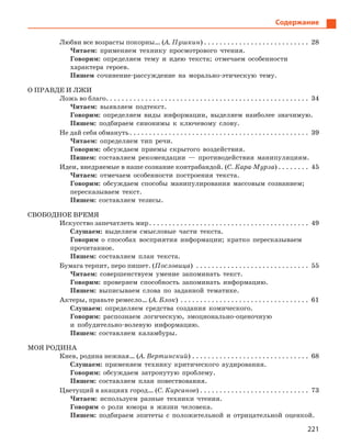 221
Содержание
Любви все возрасты покорны… (А. Пушкин). . . . . . . . . . . . . . . . . . . . . . . . . . . . 28
Читаем: применяем технику просмотрового чтения.
Говорим: определяем тему и идею текста; отмечаем особенности
характера героев.
Пишем сочинение-рассуждение на морально-этическую тему.
О ПРАВДЕ И ЛЖИ
Ложь во благо. . . . . . . . . . . . . . . . . . . . . . . . . . . . . . . . . . . . . . . . . . . . . . . . . . . . . 34
Читаем: выявляем подтекст.
Говорим: определяем виды информации, выделяем наиболее значимую.
Пишем: подбираем синонимы к ключевому слову.
Не дай себя обмануть. . . . . . . . . . . . . . . . . . . . . . . . . . . . . . . . . . . . . . . . . . . . . . . 39
Читаем: определяем тип речи.
Говорим: обсуждаем приемы скрытого воздействия.
Пишем: составляем рекомендации — противодействия манипуляциям.
Идеи, внедряемые в наше сознание контрабандой. (С. Кара-Мурза). . . . . . . . . 45
Читаем: отмечаем особенности построения текста.
Говорим: обсуждаем способы манипулирования массовым сознанием;
пересказываем текст.
Пишем: составляем тезисы.
СВОБОДНОЕ ВРЕМЯ
Искусство запечатлеть мир. . . . . . . . . . . . . . . . . . . . . . . . . . . . . . . . . . . . . . . . . . 49
Слушаем: выделяем смысловые части текста.
Говорим о способах восприятия информации; кратко пересказываем
прочитанное.
Пишем: составляем план текста.
Бумага терпит, перо пишет. (Пословица) . . . . . . . . . . . . . . . . . . . . . . . . . . . . . . 55
Читаем: совершенствуем умение запоминать текст.
Говорим: проверяем способность запоминать информацию.
Пишем: выписываем слова по заданной тематике.
Актеры, правьте ремесло… (А. Блок). . . . . . . . . . . . . . . . . . . . . . . . . . . . . . . . . . 61
Слушаем: определяем средства создания комического.
Говорим: распознаем логическую, эмоционально-оценочную
и побудительно-волевую информацию.
Пишем: составляем каламбуры.
МОЯ РОДИНА
Киев, родина нежная… (А. Вертинский). . . . . . . . . . . . . . . . . . . . . . . . . . . . . . . 68
Слушаем: применяем технику критического аудирования.
Говорим: обсуждаем затронутую проблему.
Пишем: составляем план повествования.
Цветущий в акациях город… (С. Кирсанов). . . . . . . . . . . . . . . . . . . . . . . . . . . . . 73
Читаем: используем разные техники чтения.
Говорим о роли юмора в жизни человека.
Пишем: подбираем эпитеты с положительной и отрицательной оценкой.
 