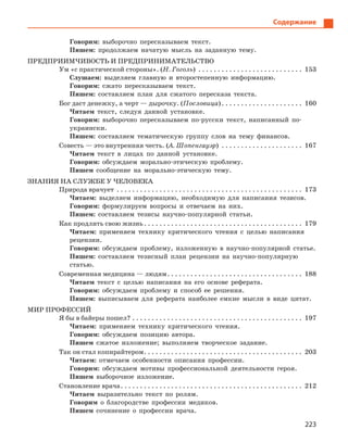 223
Содержание
Говорим: выборочно пересказываем текст.
Пишем: продолжаем начатую мысль на заданную тему.
ПРЕДПРИИМЧИВОСТЬ И ПРЕДПРИНИМАТЕЛЬСТВО
Ум «с практической стороны». (Н. Гоголь) . . . . . . . . . . . . . . . . . . . . . . . . . . . . 153
Слушаем: выделяем главную и второстепенную информацию.
Говорим: сжато пересказываем текст.
Пишем: составляем план для сжатого пересказа текста.
Бог даст денежку, а черт — дырочку. (Пословица). . . . . . . . . . . . . . . . . . . . . . 160
Читаем текст, следуя данной установке.
Говорим: выборочно пересказываем по-русски текст, написанный по-
украински.
Пишем: составляем тематическую группу слов на тему финансов.
Совесть — это внутренняя честь. (А. Шопенгауэр) . . . . . . . . . . . . . . . . . . . . . . 167
Читаем текст в лицах по данной установке.
Говорим: обсуждаем морально-этическую проблему.
Пишем сообщение на морально-этическую тему.
ЗНАНИЯ НА СЛУЖБЕ У ЧЕЛОВЕКА
Природа врачует . . . . . . . . . . . . . . . . . . . . . . . . . . . . . . . . . . . . . . . . . . . . . . . . . 173
Читаем: выделяем информацию, необходимую для написания тезисов.
Говорим: формулируем вопросы и отвечаем на них.
Пишем: составляем тезисы научно-популярной статьи.
Как продлить свою жизнь. . . . . . . . . . . . . . . . . . . . . . . . . . . . . . . . . . . . . . . . . . 179
Читаем: применяем технику критического чтения с целью написания
рецензии.
Говорим: обсуждаем проблему, изложенную в научно-популярной статье.
Пишем: составляем тезисный план рецензии на научно-популярную
статью.
Современная медицина — людям. . . . . . . . . . . . . . . . . . . . . . . . . . . . . . . . . . . . 188
Читаем текст с целью написания на его основе реферата.
Говорим: обсуждаем проблему и способ ее решения.
Пишем: выписываем для реферата наиболее емкие мысли в виде цитат.
МИР ПРОФЕССИЙ
Я бы в байеры пошел?. . . . . . . . . . . . . . . . . . . . . . . . . . . . . . . . . . . . . . . . . . . . . 197
Читаем: применяем технику критического чтения.
Говорим: обсуждаем позицию автора.
Пишем сжатое изложение; выполняем творческое задание.
Так он стал копирайтером. . . . . . . . . . . . . . . . . . . . . . . . . . . . . . . . . . . . . . . . . . 203
Читаем: отмечаем особенности описания профессии.
Говорим: обсуждаем мотивы профессиональной деятельности героя.
Пишем выборочное изложение.
Становление врача. . . . . . . . . . . . . . . . . . . . . . . . . . . . . . . . . . . . . . . . . . . . . . . . 212
Читаем выразительно текст по ролям.
Говорим о благородстве профессии медиков.
Пишем сочинение о профессии врача.
 