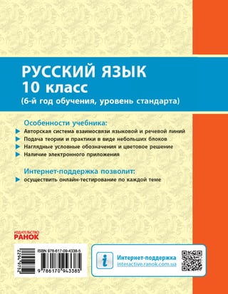 РУССКИЙ
ЯЗЫК
Н. Ф. Баландина, Е. В. Зима
РУССКИЙЯЗЫК
Интернет-
поддержка
10(6) 10(6)
Уровень стандарта
РУССКИЙ ЯЗЫК
10 класс
(6-й год обучения, уровень стандарта)
Интернет-поддержка
interactive.ranok.com.ua
Н.Ф.Баландина,
Е.В.Зима
Особенности учебника:
Авторская система взаимосвязи языковой и речевой линий
Подача теории и практики в виде небольших блоков
Наглядные условные обозначения и цветовое решение
Наличие электронного приложения
Интернет-поддержка позволит:
осуществить онлайн-тестирование по каждой теме
РОСІЙСЬКА МОВА
Рівень стандарту
 