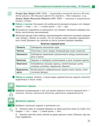 23
Такие непростые отношения. Я к вам пишу… (А. Пушкин)
Рема5рк Э5рих Мари5я (1898–1970) — выдающийся немецкий писатель ХХ века.
Автор романов «На Западном фронте без перемен», «Три товарища» и др.
Ди5трих Мари5я Магдале5на (Марле5н) (1901–1992) — немецкая и американская
актриса, певица.
Работа с текстом. Расскажите об особенностях речевой ситуации «кто говорит
(пишет)  — кому  — что  — с  какой целью  — как  — где».
Остановитесь подробнее на компоненте «что говорит». Выпишите примеры наи-
более трогательных высказываний.
Используя данную ниже таблицу, проанализируйте компонент речевой ситуации
«как говорит». Можно ли сказать, что это письмо имеет признаки художествен-
ного стиля? Докажите это, выписав из текста соответствующие примеры.
Качества хорошей речи
Точность Соблюдение лексических норм
Чистота Отсутствие в  речи чуждых литературному языку элементов
Логичность Соблюдение правильной соотнесенности между компонентами
речи и  мысли
Богатство Широкое и  свободное использование в  речи языковых единиц
Уместность Употребление языковых единиц, соответствующих целям,
ситуа­ции, условиям, содержанию общения
Выразитель-
ность
Использование изобразительных средств языка (тропы, стили-
стические фигуры)
Работа со словом. Укажите, к каким видам художественных средств относятся
выделенные в  тексте слова.
Творческое задание
42		 Напишите рекомендации о  том, как можно добиться качеств хорошей речи  —
точности, чистоты, логичности, богатства, уместности, выразительности.
Домашнее задание
43		 Выберите посильное задание и  выполните его.
А	 Опишите одну из ситуаций общения на уроке русского языка по схеме «кто
говорит  — что  — кому  — с  какой целью  — как».
Б	 Оцените качество своих ответов на уроке русского языка. Отметьте, над чем
стоит поработать.
 