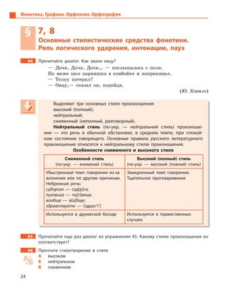 24
Фонетика. Графика. Орфоэпия. Орфография
§ 7, 8
Основные стилистические средства фонетики.
Роль логического ударения, интонации, пауз
44 Прочитайте диалог. Как звали овцу?
— Дочк, Дочк, Дочк… — послышалось с поля.
По меже шел парнишка в ковбойке и покрикивал.
— Телку потерял?
— Овцу,— сказал он, подойдя.
(Ю. Коваль)
Выделяют три основных стиля произношения:
высокий (полный);
нейтральный;
сниженный (неполный, разговорный).
Нейтральный стиль (по-укр.  — нейтральний стиль) произноше-
ния  — это речь в  обычной обстановке, в  среднем темпе, при спокой-
ном состоянии говорящего. Основные правила русского литературного
произношения относятся к  нейтральному стилю произношения.
Особенности сниженного и  высокого стиля
Сниженный стиль
(по-укр.  — знижений стиль)
Высокий (полный) стиль
(по-укр.  — високий (повний) стиль)
Убыстренный темп говорения из-за
волнения или по другим причинам.
Небрежная речь:
судорога  — суд[р]га;
пуговица  — пу[г]вица;
вообще — в[а]бще;
здравствуйте  — [здрас’т’]
Замедленный темп говорения.
Тщательное проговаривание
Используется в  дружеской беседе Используется в  торжественных
случаях
45 Прочитайте еще раз диалог из упражнения 45. Какому стилю произношения он
соответствует?
46 Прочтите стихотворение в  стиле
А высоком
Б нейтральном
В сниженном
Выделяют три основных стиля произношения:
высокий (полный);
нейтральный;
сниженный (неполный, разговорный).
Нейтральный стиль (по-укр.  — нейтральний стиль) произноше-
ния  — это речь в  обычной обстановке, в  среднем темпе, при спокой-
ном состоянии говорящего. Основные правила русского литературного
произношения относятся к  нейтральному стилю произношения.
Особенности сниженного и  высокого стиля
Сниженный стиль
(по-укр.  — знижений стиль)
Высокий (полный) стиль
(по-укр.  — високий (повний) стиль)
Убыстренный темп говорения из-за
волнения или по другим причинам.
Небрежная речь:
судорога  — суд[р]га;
пуговица  — пу[г]вица;
вообще — в[а]бще;
здравствуйте  — [здрас’т’]
Замедленный темп говорения.
Тщательное проговаривание
Используется в  дружеской беседе Используется в  торжественных
случаях
 