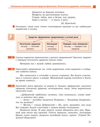 25
Основные стилистические средства фонетики. Логическое ударение, интонация
Дымится на бархане костерок.
Конфеты на расстеленном платке.
Старик чабан, весь в белом, как пророк,
Один в песках — и пиала в руке.
(В. Берестов)
Расскажите, какой стиль чтения стихотворения произвел на вас наибольшее
воздействие и  почему.
Средства оформления предложения в  устной речи
Логическое ударение
(по-укр.  — логічний
наголос)
Интонация
(по-укр.  —
інтонація)
Порядок слов (инверсия)
(по-укр.  — порядок слів,
інверсія)
47 Сколько вариантов произнесения у  данного предложения? Прочтите, выделяя
с  помощью логического ударения нужные слова.
Вечерами мы с мамой любим домовничать.
48 Перестройте предложения так, чтобы выделенные слова выражали в  сообще-
нии наиболее важное.
Мы записались в сентябре в школу плавания. Вы будете участво-
вать в лыжном кроссе в январе. Шахматный турнир состоится в Киеве
во время каникул.
49 Прочитайте молча фрагмент из романа А.  Пушкина «Дубровский», мысленно
применяя логическое ударение, интонационные паузы. Затем выразительно
прочитайте вслух.
…Дубровский приблизил лучинку, сено вспыхнуло, пламя взви-
лось и осветило весь двор.
— Ахти,— жалобно закричала Егоровна,— Владимир Андреевич,
что ты делаешь?
— Молчи,— сказал Дубровский.— Ну, дети, прощайте, иду куда
Бог поведет; будьте счастливы с новым вашим господином.
Поднялся ветер. В одну минуту пламя обхватило весь дом. Крас-
ный дым вился над кровлей. Стекла трещали, сыпались, пылающие
бревна стали падать, раздался жалобный вопль, крики: «Горим! По-
могите! Помогите!»
Средства оформления предложения в  устной речи
Логическое ударение
(по-укр.  — логічний
наголос)
Интонация
(по-укр.  —
інтонація)
Порядок слов (инверсия)
(по-укр.  — порядок слів,
інверсія)
 