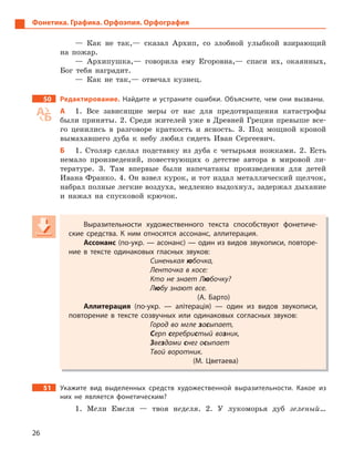 26
Фонетика. Графика. Орфоэпия. Орфография
— Как не так,— сказал Архип, со злобной улыбкой взирающий
на пожар.
— Архипушка,— говорила ему Егоровна,— спаси их, окаянных,
Бог тебя наградит.
— Как не так,— отвечал кузнец.
50 Редактирование. Найдите и  устраните ошибки. Объясните, чем они вызваны.
А 1. Все зависящие меры от нас для предотвращения катастрофы
были приняты. 2. Среди жителей уже в Древней Греции превыше все-
го ценились в разговоре краткость и ясность. 3. Под мощной кроной
вымахавшего дуба к небу любил сидеть Иван Сергеевич.
Б 1. Столяр сделал подставку из дуба с четырьмя ножками. 2. Есть
немало произведений, повествующих о детстве автора в мировой ли-
тературе. 3. Там впервые были напечатаны произведения для детей
Ивана Франко. 4. Он взвел курок, и тот издал металлический щелчок,
набрал полные легкие воздуха, медленно выдохнул, задержал дыхание
и нажал на спусковой крючок.
Выразительности художественного текста способствуют фонетиче-
ские средства. К  ним относятся ассонанс, аллитерация.
Ассонанс (по-укр. — асонанс) — один из видов звукописи, повторе-
ние в  тексте одинаковых гласных звуков:
Синенькая юбочка,
Ленточка в косе:
Кто не знает Любочку?
Любу знают все.
(А.  Барто)
Аллитерация (по-укр.  — алітерація)  — один из видов звукописи,
повторение в  тексте созвучных или одинаковых согласных звуков:
Город во мгле засыпает,
Серп серебристый возник,
Звездами снег осыпает
Твой воротник.
(М.  Цветаева)
51 Укажите вид выделенных средств художественной выразительности. Какое из
них не является фонетическим?
1. Мели Емеля — твоя неделя. 2. У лукоморья дуб зеленый…
Выразительности художественного текста способствуют фонетиче-
ские средства. К  ним относятся ассонанс, аллитерация.
Ассонанс (по-укр. — асонанс) — один из видов звукописи, повторе-
ние в  тексте одинаковых гласных звуков:
Синенькая юбочка,
Ленточка в косе:
Кто не знает Любочку?
Любу знают все.
(А.  Барто)
Аллитерация (по-укр.  — алітерація)  — один из видов звукописи,
повторение в  тексте созвучных или одинаковых согласных звуков:
Город во мгле засыпает,
Серп серебристый возник,
Звезвезве дами снег осыпает
Твой воротник.
(М.  Цветаева)
 