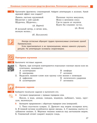 27
52 Прочитайте фрагменты стихотворений. Найдите аллитерацию и  ассонанс. Какой
звуковой эффект они создают?
Ливень листьев кружевной
Шелестит о ней одной:
Шурочка, Шурочка…
(А. Барто)
Я вольный ветер, я вечно вею,
волную волны…
(К. Бальмонт)
Пышные гнутся макушки,
Млея в весеннем соку;
Где-то вдали от опушки
Будто бы слышно: ку-ку.
(А. Фет)
Иногда согласные образуют трудно произносимые сочетания: проезд
Пржевальского.
Если практиковаться в  их произношении, можно намного улучшить
дикцию. На аллитерации основаны скороговорки.
Повторяем изученное
53 Выполните тестовые задания.
1. Прием, при котором повторяются отдельные гласные звуки или их
сочетания, называется
А аллитерация
Б анаграмма
В анафора
Г ассонанс
2. Выделить важное слово или группу слов можно с помощью
А орфоэпии
Б аллитерации
В логического ударения
Г ассонанса
Домашнее задание
54 Выберите посильное задание и  выполните его.
А Составьте предложение с  прямым порядком слов.
Капля, в воде, дождя, каждая, водяную, выбивает, чашу, круг-
лую, маленькую.
Б Выпишите предложения с  обратным порядком слов (инверсией).
1. Тихо спустился сумрак. 2. Дремлет над морем полярная ночь.
3. В темной пучине колеблются яркие звезды. 4. С вышины льется го-
лубоватое сияние. 5. Мертвая тишина повисла над застывшим морем.
6. Синеватый отсвет озаряет водную гладь.
Иногда согласные образуют трудно произносимые сочетания: проезд
Пржевальского.
Если практиковаться в  их произношении, можно намного улучшить
дикцию. На аллитерации основаны скороговорки.
Основные стилистические средства фонетики. Логическое ударение, интонация
 