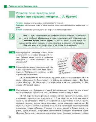 28
Развитие речи. Культура речи
Развитие речи. Культура речи
Любви все возрасты покорны… (А. Пушкин)
Читаем: применяем технику просмотрового чтения.
Говорим: определяем тему и идею текста; отмечаем особенности характера ге-
роев.
Пишем сочинение-рассуждение на морально-этическую тему.
Тема  — суть какого-либо рассуждения или изложения. В  литерату-
ре — круг проблем, образующих основу художественного произведения.
Основная мысль текста (идея)  — это то, зачем создан текст, что
именно автор хотел сказать, к  чему привлечь внимание, что доказать.
Тема или идея всегда отражены в  заглавии произведения.
55 Сформулируйте значения слова тема
и  запишите их в  форме словарной ста-
тьи. Сверьте свою статью с  толковым
словарем. О  каких значениях вы не
упомянули?
56 Прочитайте названия произведений. Что
в  них отражено: тема или идея произ-
ведения? Распределите названия на две
группы соответственно.
А. Н. Островский «На всякого мудреца довольно простоты», Н. Го-
голь «Шинель», С. Алексиевич «У войны не женское лицо», Ю. Бон-
дарев «Выбор», Б. Васильев «Не стреляйте в белых лебедей», А. Во-
лодин «Старший сын».
57 Просмотрите текст. Расскажите, с какой интонацией его следует читать и поче-
му. Выразительно прочитайте текст, мысленно отмечая тему и  идею.
В той паре не было ровным счетом ничего примечательного. Двое
старичков, пришедшие искупаться. Я б не обратил на них внимания,
если бы не женщина. Она была худенькая, в цветастом платье с пуго-
вицами спереди, какие часто надевают летом пожилые женщины. Ее
муж был одет в пестрые плавки и пытался застегнуть непослушными
пальцами серую рубашку. Я видел его ноги, худые и белые, ноги ста-
рика, руки, сплошь покрытые отметинами, которые оставляют годы.
Должно быть, наступило его последнее лето. Корявые пальцы старика
Тема  — суть какого-либо рассуждения или изложения. В  литерату-
ре — круг проблем, образующих основу художественного произведения.
Основная мысль текста (идея)  — это то, зачем создан текст, что
именно автор хотел сказать, к  чему привлечь внимание, что доказать.
Тема или идея всегда отражены в  заглавии произведения.
Если наша
жизнь не
текст, то
что же она
такое?
(Р. Тименчик)
 