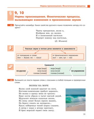31
Нормы произношения. Фонетические процессы
§ 9, 10
Нормы произношения. Фонетические процессы,
вызывающие изменения в  произнесении звуков
62 Прочитайте каламбур. Какое свойство русского языка позволило автору его со-
здать?
Черты прекрасные, молю я,
Изобрази мне, их малюя.
И я написанный пастелью
Портрет повешу над постелью.
(Д. Минаев)
Гласные звуки в  потоке речи меняются в  зависимости
от положения в  слове:
дом  — д[a]ма5; лес — л[и]са5
от фонетического окружения:
мол — мёл, лук — люк
Сравните!
по-русски
вода [вада5]
коза [каза5]
голова [галава5]
вода [вода5]
коза [коза5]
голова [голова5]
по-украински
63 Выпишите из текста парами слова с гласными в слабой позиции и проверочные
слова.
ВОЛНЫ НА МОРЕ
Волна злой кошкой прыгает на ноги,
Когтями-камешками пробует царапать.
Но волны я прошу меня не трогать:
Вмиг когти убрала и тычет мягкой лапой.
Мурлычет нежную кошачью песню,
Из пены лепит белых юрких мышек,
По берегу гонять их интересно…
Вдоль побережья тихий шорох слышен.
А ветер с моря к вечеру крепчает,
И бриз морской теряет свою ласку.
 
