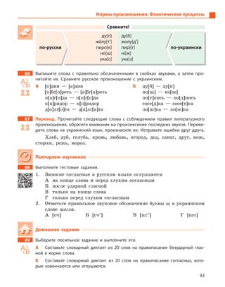33
Сравните!
по-русски
ду[п]
жёлу[т’]
пиро[к]
но[ш]
ука[с]
ду[б]
жолу[д’]
пирі[г]
ні[ж]
ука[з]
по-украински
66 Выпишите слова с  правильно обозначенными в  скобках звуками, а  затем про-
читайте их. Сравните русское произношение с  украинским.
А [о]дин — [а]дин
[о]бг[о]реть — [а]бг[а]реть
п[a]г[о]да — п[о]г[о]да
к[a]ридор — к[о]ридор
д[о]лг[o]та — д[a]лг[a]та
Б ду[б] — ду[п]
но[ш] — но[ж]
по[т]пись — по[д]пись
сосе[д]ка — сосе[т]ка
ло[ш]ка — ло[ж]ка
67 Перевод. Прочитайте следующие слова с  соблюдением правил литературного
произношения, обратите внимание на произнесение последних звуков. Переве-
дите слова на украинский язык, произнесите их. Исправьте ошибки друг друга.
Хлеб, дуб, голубь, кровь, любовь, огород, дед, сапог, друг, нож,
сторож, режь, мороз.
Повторяем изученное
68 Выполните тестовые задания.
1. Звонкие согласные в русском языке оглушаются
А на конце слова и перед глухим согласным
Б после ударной гласной
В только на конце слова
Г только перед глухим согласным
2. Отметьте правильное звуковое обозначение буквы щ в украинском
слове щогла.
А [cч] Б [сч’] В [ш:’] Г [шч]
Домашнее задание
69 Выберите посильное задание и  выполните его.
А Составьте словарный диктант из 20  слов на правописание безударной глас-
ной в  корне слова.
Б Составьте словарный диктант из 20  слов на правописание согласных, кото-
рые озвончаются или оглушаются.
Нормы произношения. Фонетические процессы
 
