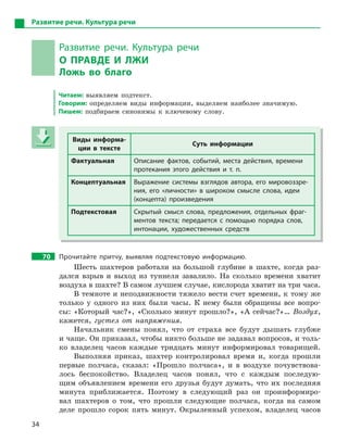 34
Развитие речи. Культура речи
Развитие речи. Культура речи
О  ПРАВДЕ И  ЛЖИ
Ложь во благо
Читаем: выявляем подтекст.
Говорим: определяем виды информации, выделяем наиболее значимую.
Пишем: подбираем синонимы к ключевому слову.
Виды информа-
ции в  тексте
Суть информации
Фактуальная Описание фактов, событий, места действия, времени
протекания этого действия и  т.  п.
Концептуальная Выражение системы взглядов автора, его мировоззре-
ния, его «личности» в  широком смысле слова, идеи
(концепта) произведения
Подтекстовая Скрытый смысл слова, предложения, отдельных фраг-
ментов текста; передается с  помощью порядка слов,
интонации, художественных средств
70 Прочитайте притчу, выявляя подтекстовую информацию.
Шесть шахтеров работали на большой глубине в шахте, когда раз-
дался взрыв и выход из туннеля завалило. На сколько времени хватит
воздуха в шахте? В самом лучшем случае, кислорода хватит на три часа.
В темноте и неподвижности тяжело вести счет времени, к тому же
только у одного из них были часы. К нему были обращены все вопро-
сы: «Который час?», «Сколько минут прошло?», «А сейчас?»… Воздух,
кажется, густел от напряжения.
Начальник смены понял, что от страха все будут дышать глубже
и чаще. Он приказал, чтобы никто больше не задавал вопросов, и толь-
ко владелец часов каждые тридцать минут информировал товарищей.
Выполняя приказ, шахтер контролировал время и, когда прошли
первые полчаса, сказал: «Прошло полчаса», и в воздухе почувствова-
лось беспокойство. Владелец часов понял, что с каждым последую-
щим объявлением времени его друзья будут думать, что их последняя
минута приближается. Поэтому в следующий раз он проинформиро-
вал шахтеров о том, что прошли следующие полчаса, когда на самом
деле прошло сорок пять минут. Окрыленный успехом, владелец часов
Виды информа-
ции в  тексте
Суть информации
Фактуальная Описание фактов, событий, места действия, времени
протекания этого действия и  т.  п.
Концептуальная Выражение системы взглядов автора, его мировоззре-
ния, его «личности» в  широком смысле слова, идеи
(концепта) произведения
Подтекстовая Скрытый смысл слова, предложения, отдельных фраг-
ментов текста; передается с  помощью порядка слов,
интонации, художественных средств
 
