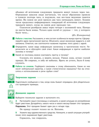 35
О правде и лжи. Ложь во благо
объявил об истечении следующих тридцати минут только через час.
Отрезанные завалом люди посчитали, что после обрушения провели
в туннеле полтора часа, и подумали, как все-таки медленно тянется
время. На самом же деле прошло два часа пятнадцать минут. Хозяин
часов продолжал информировать товарищей об истечении следующих
тридцати минут, когда на самом деле проходил час.
Спасатели разобрали завал через четыре с половиной часа. Пятеро
из шести были живы. Только один погиб от удушья — тот, у которого
были часы…
(Из Интернета)
Работа с текстом. Расскажите, в чем состоят особенности жанра притчи. Сформу-
лируйте идею прочитанной притчи. Объясните, какая жизненная мудрость в ней
заложена. Отметьте, как соотносится название подтемы этого урока с  ­идеей.
Определите, какие виды информации заключены в  прочитанном тексте. Пе-
речислите их и  обоснуйте свой ответ. Какая информация в  притче наиболее
значима и  почему?
Какой из пословиц можно озаглавить притчу и  почему?
Слушать его можно, а верить нельзя. Умная ложь лучше глупой
правды. Не соврешь, и зобу не набьешь. Врать не устать, было б кому
слушать.
Работа со словом. Подберите синонимы к  слову обманывать. Какие из них
носят нейтральный характер, а  какие стилистически окрашены? Как вы отно-
ситесь к  использованию в  речи грубых слов?
Творческое задание
71		 Подготовьте сообщение о том, когда ложь бывает оправдана. Для убедительно-
сти приведите примеры.
Домашнее задание
72		 Выберите посильное задание и  выполните его.
А	 Растолкуйте смысл пословицы и напишите, в какой ситуации ее употребление
будет уместным. Догадайтесь, какого числа и какого месяца бывает этот праздник.
Подсказка. Этот праздник бывает один раз в  четыре года.
Он правду скажет только на св. Касьяна.
Б	 Укажите вид художественного средства. Напишите, в какой ситуации употреб­
ление этого выражения будет уместным.
Сорвалось, так совралось.
 