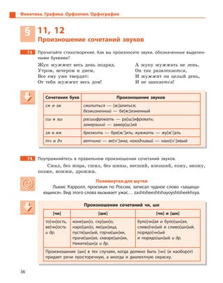 36
Фонетика. Графика. Орфоэпия. Орфография
§ 11, 12
Произношение сочетаний звуков
73 Прочитайте стихотворение. Как вы произносите звуки, обозначенные выделен-
ными буквами?
Жук жужжит весь день подряд. А жуку жужжать не лень,
Утром, вечером и днем, Он так развлекается,
Все ему уже твердят: И жужжит он целый день,
От тебя жужжит весь дом! И не заикается!
Сочетания букв Произношение звуков
сж и  зж сжалиться  — [ж:]алиться;
безжизненный  — бе[ж:]изненный
сш и  зш расшифровать  — ра[ш:]ифровать;
замерзший  — замер[ш:]ий
зж и жж брезжить  — бре[ж:’]ить; жужжать  — жу[ж’:]ать
тч и  дч ветчина  — ве[ч’:]ина; находчивый  — нахо[ч’:]ивый
74 Поупражняйтесь в  правильном произношении сочетаний звуков.
Сжал, без жира, сшил, без шины, несший, влезший, езжу, визжу,
позже, вожжи, дрожжи.
Полминутки для шутки
Льюис Кэрролл, проезжая по России, записал чудное слово «защища-
ющихся». Вид этого слова вызывает ужас… zаshtshееshtshауоуshtshееkhsуа.
Произношение сочетаний чн, шн
[чн] [шн] [чн] и  [шн]
то[чн]ость,
ве[чн]ость
и др.
коне[шн]о, ску[шн]о,
наро[шн]о, яи[шн]ица,
пустя[шн]ый, горчи[шн]ик,
праче[шн]ая, скворе[шн]ик,
Никити[шн]а и др.
було[чн]ая и  було[шн]ая,
сливо[чн]ый и  сливо[шн]ый,
порядо[чн]ый
и  порядо[шн]ый и др.
Произношение [шн] в  тех случаях, когда должно быть [чн] (и наоборот)
придает речи просторечную, а  иногда и  диалектную окраску.
Сочетания букв Произношение звуков
сж и сж и сж зж сжалиться  — [ж:]алиться;
безжизненный  — бе[ж:]изненный
сш и  зш расшифровать  — ра[ш:]ифровать;
замерзший  — замер[ш:]ий
зж и жж брезжить  — бре[ж:’]ить; жужжать  — жу[ж’:]ать
тч и  дч ветчина  — ве[ч’:]ина; находчивый  — нахо[ч’:]ивый
Произношение сочетаний чн, шн
[чн] [шн] [чн] и  [шн]
то[чн]ость,
ве[чн]ость
и др.
коне[шн]о, ску[шн]о,
наро[шн]о, яи[шн]ица,
пустя[шн]ый, горчи[шн]ик,
праче[шн]ая, скворе[шн]ик,
Никити[шн]а и др.
було[чн]ая и  було[шн]ая,
сливо[чн]ый и  сливо[шн]ый,
порядо[чн]ый
и  порядо[шн]ый и др.
Произношение [шн] в  тех случаях, когда должно быть [чн] (и наоборот)
придает речи просторечную, а  иногда и  диалектную окраску.
 