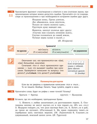 37
Произношение сочетаний звуков
75 Просмотрите фрагмент стихотворения и  отметьте в  нем сочетания звуков, при
произношении которых можно допустить ошибки. Прочитайте его по очереди,
следя за произношением и  при необходимости исправляя ошибки друг друга.
Поздняя осень. Грачи улетели,
Лес обнажился, поля опустели,
Только не сжата полоска одна…
Грустную думу наводит она.
Кажется, шепчут колосья друг другу:
«Скучно нам слушать осеннюю вьюгу,
Скучно склоняться до самой земли,
Тучные зерна купая в пыли!..»
(Н. Некрасов)
Сравните!
по-русски
ве[ч’]ность
(Р. п.) могуче[ва]
ві[ч]ність
(Р. в.) могутньо[го]
по-украински
Окончания -ого, -его произносятся как -о[ва],
-е[ва]: большо[ва], могуче[ва].
Сочетания -тся и  -ться произносятся оди-
наково  — [ц:а], что вызывает ошибки при напи-
сании. Проверяется написание по вопросу: (что
делать?) улыбаться, (что делает?) улыбается.
Полминутки для шутки
Если вы не уверены в  правильном написании -тся и  -ться…
То не пишите. Вообще. Ничего. Чаще гуляйте, ходите в  кино.
76 Прочитайте слова. Будет ли рифма с  ними точной? Почему?
браться — братца крутого — Балашова
77 Вставьте, где это необходимо, пропущенные буквы.
1. Повесть о любви заканчивает..ся расставанием героев. 2. Ско-
тинины ничему не могут научит..ся и тем гордят..ся. (Из шк. соч.)
3. Недаром говорит..ся, что дело мастера боит..ся. 4. Хочет..ся в рай,
да грехи не пускают. (Пословица) 5. На краю горизонта тянет..ся
серебряная цепь снеговых вершин. (М. Лермонтов) 6. Слышит..ся
сдержанный, неясный шепот ночи. (И. Тургенев)
Окончания -ого, -его произносятся как -о[ва],
-е[ва]: большо[ва], могуче[ва].
Сочетания -тся и  -ться произносятся оди-
наково  — [ц:а], что вызывает ошибки при напи-
сании. Проверяется написание по вопросу: (что
делать?) улыбаться, (что делает?) улыбается.
Если встречае[ц:а]
кошка с  собакой,
Дело обычно
кончае[ц:а] дракой.
(Б. Заходер)
 