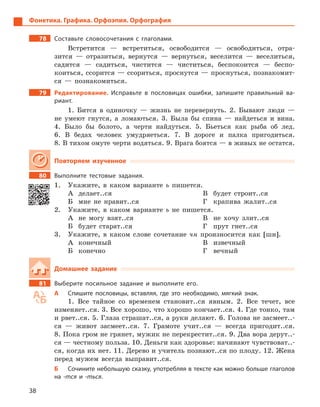 38
Фонетика. Графика. Орфоэпия. Орфография
78		 Составьте словосочетания с  глаголами.
Встретится — встретиться, освободится — освободиться, отра­
зится — отразиться, вернутся — вернуться, веселится — веселиться,
садится — садиться, чистится — чиститься, беспокоится — беспо­
коиться, ссорится — ссориться, проснутся — проснуться, познакомит-
ся — познакомиться.
79		 Редактирование. Исправьте в  пословицах ошибки, запишите правильный ва-
риант.
1.  Бится в одиночку — жизнь не перевернуть. 2. Бывают люди —
не умеют гнутся, а ломаються. 3. Была бы спина — найдеться и вина.
4.  Было бы болото, а черти найдуться. 5. Бьеться как рыба об лед.
6.  В бедах человек умудряеться. 7. В дороге и палка пригодиться.
8.  В тихом омуте черти водяться. 9. Врага боятся — в живых не ­остатся.
Повторяем изученное
80		 Выполните тестовые задания.
1.	 Укажите, в каком варианте ь пишется.
А	делает..ся
Б	 мне не нравит..ся
В	 будет строит..ся
Г	 крапива жалит..ся
2.	 Укажите, в каком варианте ь не пишется.
А	 не могу взят..ся
Б	 будет старат..ся
В	 не хочу злит..ся
Г	 прут гнет..ся
3.	 Укажите, в каком слове сочетание чн произносится как [шн].
А	конечный
Б	конечно
В	извечный
Г	вечный
Домашнее задание
81		 Выберите посильное задание и  выполните его.
А	 Спишите пословицы, вставляя, где это необходимо, мягкий знак.
1.  Все тайное со временем становит..ся явным. 2. Все течет, все
изменяет..ся. 3. Все хорошо, что хорошо кончает..ся. 4. Где тонко, там
и рвет..ся. 5. Глаза страшат..ся, а руки делают. 6. Голова не засмеет..-
ся — живот засмеет..ся. 7. Грамоте учит..ся — всегда пригодит..ся.
8.  Пока гром не грянет, мужик не перекрестит..ся. 9. Два вора дерут..-
ся — честному польза. 10. Деньги как здоровье: начинают чувствоват..-
ся, когда их нет. 11. Дерево и учитель познают..ся по плоду. 12. Жена
перед мужем всегда выправит..ся.
Б	 Сочините небольшую сказку, употребляя в тексте как можно больше глаголов
на -тся и  -ться.
 