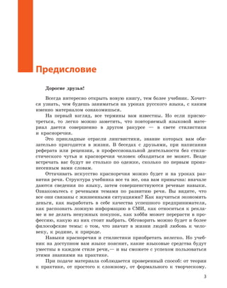 3
Предисловие
Дорогие друзья!
Всегда интересно открыть новую книгу, тем более учебник. Хочет-
ся узнать, чем будешь заниматься на уроках русского языка, с каким
именно материалом ознакомишься.
На первый взгляд, все термины вам известны. Но если присмо-
треться, то легко можно заметить, что повторяемый языковой мате­
риал дается совершенно в другом ракурсе — в свете стилистики
и красноречия.
Это прикладные отрасли лингвистики, знание которых вам обя-
зательно пригодится в жизни. В беседах с друзьями, при написании
реферата или рецензии, в профессиональной деятельности без стили-
стического чутья и красноречия человек обходиться не может. Везде
встречать вас будут не столько по одежке, сколько по первым произ-
несенным вами словам.
Оттачивать искусство красноречия можно будет и на уроках раз-
вития речи. Структура учебника все та же, она вам привычна: вначале
даются сведения по языку, затем совершенствуются речевые навыки.
Ознакомьтесь с речевыми темами по развитию речи. Вы видите, что
все они связаны с жизненными ситуациями? Как научиться экономить
деньги, как выработать в себе качества успешного предпринимателя,
как распознать ложную информацию в СМИ, как относиться к рекла-
ме и не делать ненужных покупок, как хобби может перерасти в про-
фессию, какую из них стоит выбрать. Обговорить можно будет и более
философские темы: о том, что значит в жизни людей любовь к чело-
веку, к родине, к природе.
Навыки красноречия и стилистики приобретать нелегко. Но учеб-
ник на доступном вам языке пояснит, какие языковые средства будут
уместны в каждом стиле речи,— и вы сможете с успехом пользоваться
этими знаниями на практике.
При подаче материала соблюдается проверенный способ: от теории
к практике, от простого к сложному, от формального к творческому.
 
