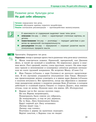 39
О правде и лжи. Не дай себя обмануть
Развитие речи. Культура речи
Не дай себя обмануть
Читаем: определяем тип речи.
Говорим: обсуждаем приемы скрытого воздействия.
Пишем: составляем рекомендации — противодействия манипуляциям.
В зависимости от содержания выделяют такие типы речи:
 описание (по-укр.  — опис)  — характеризует статичные картины, их
детали;
 повествование (по-укр.  — розповідь)  — передает действие в  раз-
витии во временно5й последовательности;
 рассуждение (по-укр.  — міркування)  — отражает развитие мысли
относительно предмета мысли.
82 Прочитайте. Определите тип речи.
Подсказка: иногда в границах одного текста различные типы речи могут сочетаться.
А Маша повстречала хомяка. Одинокий, прекрасный, как Джонни
Депп, и такой же нужный в хозяйстве. Он переползал дорогу в опас-
ном месте. Рост средний, шатен, глаза грустные, холост. Он явно пере-
жил травлю и непонимание и планировал умчаться розовым пятныш-
ком на скате грузовой покрышки. Но встретил Машу. (Слава Сэ)
Б Имя Гвидон («Сказка о царе Салтане») не русского происхожде-
ния. В его звучании угадывается итальянское имя Гвидо. Иноязыч-
ное происхождение можно усмотреть и в имени царя Дадона («Сказка
о золотом петушке»). Все прояснится, когда мы обратимся к знамени-
тому рыцарскому роману о подвигах рыцаря Бово Д’антона, в котором
действуют и «славный король Гвидон» и «король Дадон», ведь именно
оттуда, судя по всему, Пушкин взял эти имена. (Из Интернета)
В Вороне где-то бог послал кусочек сыру;
На ель Ворона взгромоздясь,
Позавтракать было совсем уж собралась,
Да позадумалась, а сыр во рту держала.
На ту беду, Лиса близехонько бежала;
Вдруг сырный дух Лису остановил:
Лисица видит сыр,—
Лисицу сыр пленил,
Плутовка к дереву на цыпочках подходит;
Вертит хвостом, с Вороны глаз не сводит
В зависимости от содержания выделяют такие типы речи:
 описание (по-укр.  — опис)  — характеризует статичные картины, их
детали;
 повествование (по-укр.  — розповідь)  — передает действие в  раз-
витии во временно5й последовательности;
 рассуждение (по-укр.  — міркування)  — отражает развитие мысли
относительно предмета мысли.
 