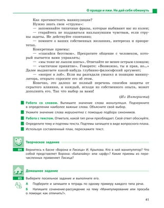 41
О правде и лжи. Не дай себя обмануть
Как противостоять манипуляции?
Нужно знать свои «струны»:
— запоминайте типичные фразы, которые выбивают вас из колеи;
— старайтесь не поддаваться нахлынувшим чувствам, если стру-
ны задеты. Не действуйте спонтанно;
— помните о ваших собственных желаниях, интересах и приори-
тетах.
Конкретные приемы:
— «спасайся бегством». Прекратите общение с человеком, кото-
рый пытается вами управлять;
—  «мы тоже не лыком шиты». Отвечайте не менее острым ­словцом;
— «частичное принятие». Говорите: «Возможно, ты и прав, но…»
Далее выдвигаете какой-нибудь глубинно-философский аргумент;
— «вопрос в лоб». Если вы разгадали умысел и позицию манипу-
лятора, открыто спросите его об этом.
Конечно, это далеко не полный перечень способов защиты от
скрытого влияния, и каждый, исходя из собственного опыта, может
дополнить его. Так что выбор за вами!
(Из Интернета)
Работа со словом. Выпишите значение слова манипуляция. Подчеркните
в  определении наиболее важные слова. Объясните свой выбор.
Укажите значение слова марионетка с  помощью подбора синонимов.
Работа с текстом. Отметьте, какой тип речи преобладает. Свой ответ обоснуйте.
Определите тему и подтемы текста. Подтемы запишите в виде вопросного ­плана.
Используя составленный план, перескажите текст.
Творческое задание
84		 Вернитесь к басне «Ворона и Лисица» И. Крылова. Кто в ней манипулятор? Что
собой представляет Ворона: «балалайку» или «арфу»? Какие приемы из пере-
численных применяет Лисица?
Домашнее задание
85		 Выберите посильное задание и  выполните его.
А	 Подберите и  запишите в  тетрадь по одному примеру каждого типа речи.
Б	 Напишите сочинение-рассуждение на тему «Манипулирование или просьба
о  помощи: как отличить?».
 