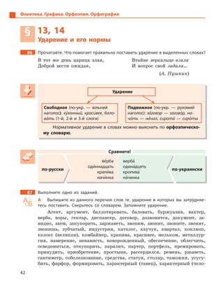 42
Фонетика. Графика. Орфоэпия. Орфография
§ 13, 14
Ударение и  его нормы
86 Прочитайте. Что помогает правильно поставить ударение в выделенных словах?
В тот же день царица злая,
Доброй вести ожидая,
Втайне зеркальце взяла
И вопрос свой задала…
(А. Пушкин)
Ударение
Свободное (по-укр.  — вільний
наголос): ку5хонный, краси5вее, бало-
ва5ть (1-й, 2-й и  3-й слоги)
Подвижное (по-укр.  — рухомий
наголос): за5говор — загово5р, на-
ча5ть — на5чал, сирота5 — сиро5ты
Нормативное ударение в словах можно выяснить по орфоэпическо-
му словарю.
Сравните!
по-русски
ве5рба
оди5ннадцать
крапи5ва
начи5нка
верба5
одина5дцять
кропива5
на5чинка
по-украински
87 Выполните одно из заданий.
А Выпишите из данного перечня слов те, ударение в  которых вы затрудняе-
тесь поставить. Сверьтесь со словарем. Запомните ударение.
Агент, аргумент, баллотировать, баловать, буржуазия, вахтер,
верба, воры, гектар, диспансер, договор, дозвонится, документ, за-
видно, заем, закупорить, заржаветь, звоним, звонит, звоните, звонят,
звонишь, зубчатый, индустрия, каталог, каучук, квартал, коклюш,
колосс (великан), комбайнер, крапива, красивее, мельком, металлур-
гия, намерение, ненависть, новорожденный, обеспечение, облегчить,
осведомиться, откупорить, паралич, партер, портфель, премировать,
принудить, приобретение, простыня, рассердился, ремень, ржаветь,
сантиметр, соболезнование, средства, статуя, столяр, таможня, усугу-
бить, фарфор, формировать, характерный (танец), характерный (чело-
Ударение
Свободное (по-укр.  — вільний
наголос): ку5хонный, красикухонный, красику 5хонный, краси5хонный, красивее, бало-
ва5ть (1-й, 2-й и  3-й слоги)
Подвижное (по-укр.  — рухомий
наголос): за5говор — загово5р, на-
ча5ть — на5чал, сирота5 — сиро5ты
Нормативное ударение в словах можно выяснить по орфоэпическо-
му словарю.
 