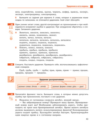 43
Ударение и его нормы
век), ходатайство, хозяева, цыган, черпать, шофер, щавель, эксперт,
экспорт, электропривод, электропровод.
Б Выпишите из задания для варианта А  слова, которые в  украинском языке
сходны по написанию, но отличаются ударением. Свой ответ обоснуйте.
88 Один ученик читает слова, другой контролирует их произношение и при необ-
ходимости исправляет ошибки в ударении. При затруднении обратитесь к сло-
варю. Запомните ударение.
А Заняться, занялся, занялась, занялось;
звонить, звоню, позвонишь, звонят;
начать, начал, начала, начало;
начаться, начался, началась, началось, начались;
поднять, поднял, подняла, подняло;
подняться, поднялся, поднялась, поднялось.
Б Понять, понял, поняла, поняло;
пробыть, пробыл, пробыла, пробыло;
принять, принял, приняла, приняли;
разобраться, разобрался, разобралась, разобрались;
собраться, собрался, собралась, собралось;
создать, создал, создала, создали.
89 Спишите. Расставьте ударения. Проверьте себя, воспользовавшись орфоэпиче-
ским словарем.
Груб, груба, грубо — грубы; прав, права, право — правы; продан,
продана, продано — проданы.
Ударение разграничивает
разные слова: а5тлас — атла5с разные формы слова: ру5ки — руки5
90 Прочитайте фрагмент текста. Выпишите слова, в  которых можно допустить
ошибку при произнесении, поставьте в  них ударение.
А Недалеко от гостиницы сломался автобус, везший звезду.
— Вы забронировали номер? Проверьте вашу броню. Бронирован-
ный номер ждет вас! Необходимо заблокировать дорогу, чтобы про-
тащить на тросе ваш бронированный автобус. Броня вашего автобуса
должна выдержать натиск экзальтированных фанатов! Блокированная
дорога создает пробку. Буксируйте автобус быстрее. Транспортируйте
один квартал прямо и к гостинице направо.
Ударение разграничивает
разные слова: а5тлас — атла5с разные формы слова: ру5ки — рукируки — рукиру 5
 