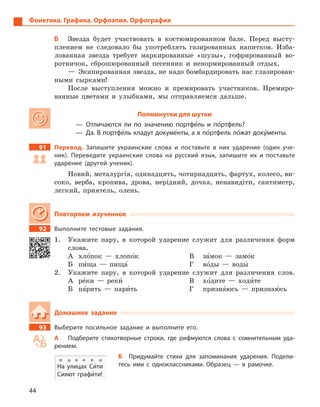 44
Фонетика. Графика. Орфоэпия. Орфография
Б	 Звезда будет участвовать в костюмированном бале. Перед высту-
плением не следовало бы употреблять газированных напитков. Изба-
лованная звезда требует маркированные «шузы», гофрированный во-
ротничок, сброшюрованный песенник и ненормированный отдых.
— Экипированная звезда, не надо бомбардировать нас глазирован-
ными сырками!
После выступления можно и премировать участников. Премиро-
ванные цветами и улыбками, мы отправляемся дальше.
Полминутки для шутки
— Отличаются ли по значению портфе5ль и  по5ртфель?
—  Да. В портфе5ль кладут докуме5нты, а в по5ртфель ло5жат доку5менты.
91		 Перевод. Запишите украинские слова и  поставьте в  них ударение (один уче-
ник). Переведите украинские слова на русский язык, запишите их и  поставьте
ударение (другой ученик).
Новий, металургія, одинадцять, чотирнадцять, фартух, колесо, ви-
соко, верба, кропива, дрова, нерідний, дочка, ненавидіти, сантиметр,
легкий, приятель, олень.
Повторяем изученное
92		 Выполните тестовые задания.
1.	 Укажите пару, в которой ударение служит для различения форм
слова.
А	хло5пок — хлопо5к
Б	пи5ща — пища5
В	за5мок — замо5к
Г	во5ды — воды5
2.	 Укажите пару, в которой ударение служит для различения слов.
А	ре5ки — реки5
Б	па5рить — пари5ть
В	хо5дите — ходи5те
Г	призна5юсь — признаю5сь
Домашнее задание
93		 Выберите посильное задание и  выполните его.
А	 Подберите стихотворные строки, где рифмуются слова с  сомнительным уда-
рением.
Б  Придумайте стихи для запоминания ударения. Подели-
тесь ими с  одноклассниками. Образец  — в  рамочке.На улицах Си5ти
Сияют графи5ти!
 