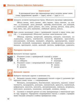 48
Фонетика. Графика. Орфоэпия. Орфография
Знаете ли вы?
В разговорной речи при произнесении могут исчезать целые слоги,
слова, предложения: привет  — [прет], сейчас  — [щас] и  т.  п.
101 Запишите, вставляя пропущенные буквы. Объясните изучаемую орфограмму.
Объед..нение, вопл..щение, обог..щение, прод..лжение, уд..вле-
ние, р..скошный, разъ..ренный, пренебр..жительный, уж..сающий,
ст..снительный, разоч..ровать, исс..кать, распор..диться, возр..дить,
изм..нить, овл..деть знаниями, любимый препод..ватель.
102 Один ученик выписывает слова с  проверяемой гласной в  корне слова, дру-
гой  — с  непроверяемой. Объясняют значение заимствованных слов.
Абажур, зарница, загорелый, дивиденд, опоздать, коалиция, хо-
лодильник, угореть, контингент, затопить, абонемент, проглотить,
имплантация, гостиная, инцидент, абориген, преимущество, компе-
тентный, весенний, компромисс, морской, номенклатура, лояльность,
малыш, претендент, каток, далекий, чистота, префектура, удивлять.
Повторяем изученное
103 Выполните тестовые задания.
1. Укажите слово с проверяемой гласной в корне.
А бидон
Б собирать
В водяной
Г подпереть
2. Укажите слово с непроверяемой гласной в корне.
А чеснок
Б редиска
В пшено
Г шалун
Домашнее задание
104 Выберите посильное задание и  выполните его.
А Выпишите сначала слова с  проверяемой гласной в  корне (с указанием про-
верочного слова), потом  — с  непроверяемой.
Бичевать, аплодировать, благоволение, заплатить, вдалеке, компе-
тентность, выздороветь, допоздна, лаконичный, дряхлеть, единичный,
референдум, заколоть, закалить, дискриминация, запевала, истрепать,
интеллект, изломать, княжение, лекторий, лепнина, минер.
Б Составьте и  запишите диктант из слов, принадлежащих к  тематической груп-
пе «Еда, продукты». Подчеркните непроверяемые гласные, к  словам с  проверяе-
мыми гласными запишите в  скобках проверочные слова.
 