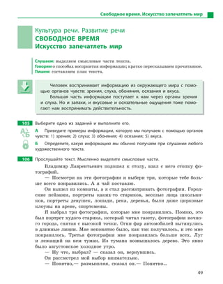 49
Свободное время. Искусство запечатлеть мир
Культура речи. Развитие речи
СВОБОДНОЕ ВРЕМЯ
Искусство запечатлеть мир
Слушаем: выделяем смысловые части текста.
Говорим о способах восприятия информации; кратко пересказываем прочитанное.
Пишем: составляем план текста.
Человек воспринимает информацию из окружающего мира с  помо-
щью органов чувств: зрения, слуха, обоняния, осязания и  вкуса.
Большая часть информации поступает к  нам через органы зрения
и  слуха. Но и  запахи, и  вкусовые и  осязательные ощущения тоже помо-
гают нам воспринимать действительность.
105 Выберите одно из заданий и  выполните его.
А Приведите примеры информации, которую мы получаем с помощью органов
чувств: 1) зрения; 2) слуха; 3) обоняния; 4) осязания; 5) вкуса.
Б Определите, какую информацию мы обычно получаем при слушании любого
художественного текста.
106 Прослушайте текст. Мысленно выделите смысловые части.
Владимир Лаврентьевич подошел к столу, взял с него стопку фо-
тографий.
— Посмотри на эти фотографии и выбери три, которые тебе боль-
ше всего понравились. А я чай поставлю.
Он вышел из комнаты, а я стал рассматривать фотографии. Город-
ские пейзажи, портреты каких-то стариков, веселые лица школьни-
ков, портреты девушек, лошади, река, деревья, были даже цирковые
клоуны на арене, спортсмены.
Я выбрал три фотографии, которые мне понравились. Помню, это
был портрет худого старика, который читал газету, фотография ночно-
го города, снятая с высокой точки. Огни фар автомобилей вытянулись
в длинные линии. Мне непонятно было, как так получилось, и это мне
понравилось. Третья фотография мне понравилась больше всех. Луг
и лежащий на нем туман. Из тумана возвышалось дерево. Это явно
было августовское холодное утро.
— Ну что, выбрал? — сказал он, вернувшись.
Он рассмотрел мой выбор внимательно.
— Понятно,— размышляя, сказал он.— Понятно…
Человек воспринимает информацию из окружающего мира с  помо-
щью органов чувств: зрения, слуха, обоняния, осязания и  вкуса.
Большая часть информации поступает к  нам через органы зрения
и  слуха. Но и  запахи, и  вкусовые и  осязательные ощущения тоже помо-
гают нам воспринимать действительность.
 