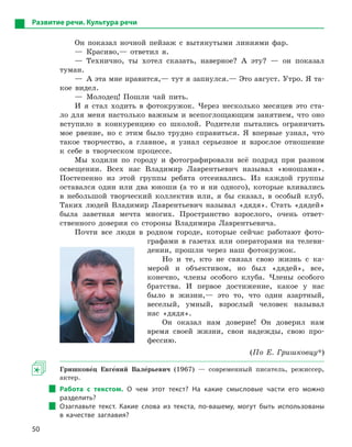 50
Развитие речи. Культура речи
Он показал ночной пейзаж с вытянутыми линиями фар.
— Красиво,— ответил я.
— Технично, ты хотел сказать, наверное? А эту? — он показал
туман.
—  А эта мне нравится,— тут я запнулся.— Это август. Утро. Я та-
кое видел.
— Молодец! Пошли чай пить.
И я стал ходить в фотокружок. Через несколько месяцев это ста-
ло для меня настолько важным и всепоглощающим занятием, что оно
вступило в конкуренцию со школой. Родители пытались ограничить
мое рвение, но с этим было трудно справиться. Я впервые узнал, что
такое творчество, а главное, я узнал серьезное и взрослое отношение
к себе в творческом процессе.
Мы ходили по городу и фотографировали всё подряд при разном
освещении. Всех нас Владимир Лаврентьевич называл «юношами».
Постепенно из этой группы ребята отсеивались. Из каждой группы
оставался один или два юноши (а то и ни одного), которые вливались
в небольшой творческий коллектив или, я бы сказал, в особый клуб.
Таких людей Владимир Лаврентьевич называл «дядя». Стать «дядей»
была заветная мечта многих. Пространство взрослого, очень ответ-
ственного доверия со стороны Владимира Лаврентьевича.
Почти все люди в родном городе, которые сейчас работают фото-
графами в газетах или операторами на телеви-
дении, прошли через наш фотокружок.
Но и те, кто не связал свою жизнь с ка-
мерой и объективом, но был «дядей», все,
конечно, члены особого клуба. Члены особого
братства. И первое достижение, какое у нас
было в жизни,— это то, что один азартный,
веселый, умный, взрослый человек называл
нас «дядя».
Он оказал нам доверие! Он доверил нам
время своей жизни, свои надежды, свою про-
фессию.
(По Е. Гришковцу*)
Гришкове5ц Евге5ний Вале5рьевич (1967) — современный писатель, режиссер,
актер.
Работа с  текстом. О  чем этот текст? На какие смысловые части его можно
разделить?
Озаглавьте текст. Какие слова из текста, по-вашему, могут быть использованы
в  качестве заглавия?
 