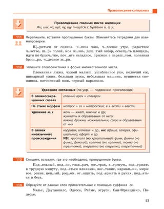 53
Правописание согласных
Правописание гласных после шипящих
Жи, ши; ча, ща; чу, щу пишутся с буквами и, а, у.
111 Перепишите, вставляя пропущенные буквы. Обменяйтесь тетрадями для взаи-
мопроверки.
Щ..риться от солнца, ч..шка чаю, ч..десное утро, радостное
ч..вство, ш..рь полей, моя ж..знь, дощ..тый забор, освещ..ть площадь,
идти по брусч..тке, поч..ять неладное, прыжок с параш..том, полезная
брош..ра, ч..десное ж..ри.
112 Запишите словосочетания в  форме множественного числа.
Сломанная лыжа, чужой малыш, ушибленное ухо, колючий еж,
шикарный ужин, большая лужа, небольшая машина, пушистая сне-
жинка, наточенный нож, черный карандаш.
Удвоение согласных (по-укр.  — подвоєння приголосних)
В сложносокра-
щенных словах
главный врач = главврач
На стыке морфем матрос + ск = матросский; в + вести = ввести
Удвоение ж, с жечь — жжет, жжение и  др.;
жужжать и  образования от него;
вожжи, дрожжи, можжевельник, ссора и  образования
от них
В словах
иноязычного
происхождения
коррозия, иллюзия и  др., но: афиша, галерея, офи-
циальный, офорт и  др.
NB!: кристалл (но кристальный); финн, финны (но
финка, финский); колонна (но колонка); тонна (но
трехтонка); оперетта (но оперетка, опереточный)
113 Спишите, вставляя, где это необходимо, пропущенные буквы.
Под..ельный, под..он, глав..рач, гос..трах, в..ергнуть, под..ержать
в трудную минуту, под..аться влиянию, вос..тание, карман..ик, миро-
воз..рение, цен..ый, род..ом, от..ащить, под..ержать в руках, под..ать-
ся в бега.
114 Образуйте от данных слов прилагательные с  помощью суффикса -ск.
Уэльс, Даугавпилс, Одесса, Реймс, этруск, Сан-Франциско, По-
лесье.
Правописание гласных после шипящих
Жи, ши; ча, ща; чу, щу пишутся с буквамичу, щу пишутся с буквамичу, щу и, а, у.
Удвоение согласных (по-укр.  — подвоєння приголосних)
В сложносокра-
щенных словах
главный врач = главврач
На стыке морфем матрос + ск = матросский; в + вести = ввести
Удвоение ж, с жечь — жжет, жжение и  др.;
жужжать и  образования от него;
вожжи, дрожжи, можжевельник, ссора и  образования
от них
В словах
иноязычного
происхождения
коррозия, иллюзия и  др., но: афиша, галерея, офи-
циальный, офорт и  др.
NB!: кристалл (но кристальный); финн, финны (но
финка, финский); колонна (но колонка); тонна (но
трехтонка); оперетта (но оперетка, опереточный)
 