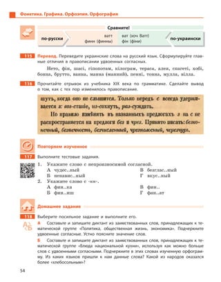 54
Фонетика. Графика. Орфоэпия. Орфография
Сравните!
по-русски
ватт
финн (финны)
ват (хоч Ватт)
фін (фіни)
по-украински
115 Перевод. Переведите украинские слова на русский язык. Сформулируйте глав-
ные отличия в  правописании удвоенных согласных.
Нето, фін, шасі, гіпопотам, кілограм, тераса, алея, спагеті, хобі,
бонна, брутто, ванна, манна (манний), пенні, тонна, мулла, вілла.
116 Прочитайте отрывок из учебника ХІХ века по грамматике. Сделайте вывод
о  том, как с  тех пор изменилось правописание.
Повторяем изученное
117 Выполните тестовые задания.
1. Укажите слово с непроизносимой согласной.
А чудес..ный
Б ненавис..ный
В безглас..ный
Г вкус..ный
2. Укажите слово с -нн-.
А фин..ка
Б фин..иш
В фин..
Г фан..ат
Домашнее задание
118 Выберите посильное задание и  выполните его.
А Составьте и запишите диктант из заимствованных слов, принадлежащих к те-
матической группе «Политика, общественная жизнь, экономика». Подчеркните
удвоенные согласные. Устно поясните значение слов.
Б Составьте и запишите диктант из заимствованных слов, принадлежащих к те-
матической группе «Блюда национальной кухни», используя как можно больше
слов с удвоенными согласными. Подчеркните в этих словах изученную орфограм-
му. Из каких языков пришли к  нам данные слова? Какой из народов оказался
более «хлебосольным»?
 