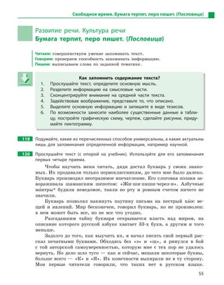 55
Свободное время. Бумага терпит, перо пишет. (Пословица)
Развитие речи. Культура речи
Бумага терпит, перо пишет. (Пословица)
Читаем: совершенствуем умение запоминать текст.
Говорим: проверяем способность запоминать информацию.
Пишем: выписываем слова по заданной тематике.
Как запомнить содержание текста?
1. Прослушайте текст, определите основную мысль.
2. Разделите информацию на смысловые части.
3. Сконцентрируйте внимание на средней части текста.
4. Задействовав воображение, представьте то, что описано.
5. Выделите основную информацию и  запишите в  виде тезисов.
6. По возможности занесите наиболее существенные данные в  табли-
цу, постройте графическую схему, чертеж, сделайте рисунки, приду-
майте пиктограмму.
119 Подумайте, какие из перечисленных способов универсальны, а какие актуальны
лишь для запоминания определенной информации, например научной.
120 Прослушайте текст (с опорой на учебник). Используйте для его запоминания
первых четыре приема.
Чтобы научить меня читать, дядя достал букварь у своих знако-
мых. Их продавали только первоклассникам, до чего мне было далеко.
Букварь производил неотразимое впечатление. Его слоговая поэзия за-
вораживала шаманским шепотом: «Жи-ши-пиши-через-и». Азбучные
ма5нтры* будили неведомое, таяли во рту и ровным счетом ничего не
значили.
Букварь позволял накинуть паутину письма на пестрый ха5ос ве-
щей и явлений. Мир бесконечен, говорил букварь, но не произволен:
в нем может быть все, но не все что угодно.
Разгадавшим тайну букваря открывается власть над миром, на
описание которого русской азбуке хватает 33-х букв, а другим и того
меньше.
Задолго до того, как выучить их, я начал писать свой первый рас-
сказ печатными буквами. Обходясь без «э» и «щ», я ринулся в бой
с той авторской самоуверенностью, которую мне с тех пор не удалось
вернуть. Но дело шло туго — как и сейчас, мешали некоторые буквы,
больше всего — «К» и «Я». Их конечности выпирали не в ту сторону.
Мои первые читатели говорили, что таких нет в русском языке.
Как запомнить содержание текста?
1. Прослушайте текст, определите основную мысль.
2. Разделите информацию на смысловые части.
3. Сконцентрируйте внимание на средней части текста.
4. Задействовав воображение, представьте то, что описано.
5. Выделите основную информацию и  запишите в  виде тезисов.
6. По возможности занесите наиболее существенные данные в  табли-
цу, постройте графическую схему, чертеж, сделайте рисунки, приду-
майте пиктограмму.
 