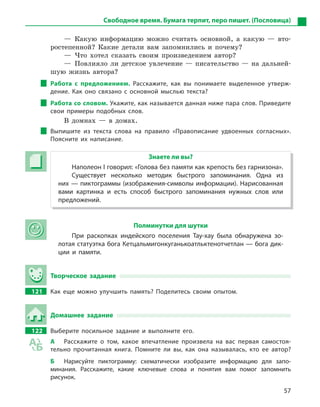 57
Свободное время. Бумага терпит, перо пишет. (Пословица)
— Какую информацию можно считать основной, а какую — вто-
ростепенной? Какие детали вам запомнились и почему?
— Что хотел сказать своим произведением автор?
— Повлияло ли детское увлечение — писательство — на дальней-
шую жизнь автора?
Работа с  предложением. Расскажите, как вы понимаете выделенное утверж-
дение. Как оно связано с  основной мыслью текста?
Работа со словом. Укажите, как называется данная ниже пара слов. Приведите
свои примеры подобных слов.
В домнах — в домах.
Выпишите из текста слова на правило «Правописание удвоенных согласных».
Поясните их написание.
Знаете ли вы?
Наполеон I говорил: «Голова без памяти как крепость без гарнизона».
Существует несколько методик быстрого запоминания. Одна из
них — пиктограммы (изображения-символы информации). Нарисованная
вами картинка и  есть способ быстрого запоминания нужных слов или
предложений.
Полминутки для шутки
При раскопках индейского поселения Тау-хау была обнаружена зо-
лотая статуэтка бога Кетцальмигонкуганькоатльктенотчетлан — бога дик-
ции и  памяти.
Творческое задание
121 Как еще можно улучшить память? Поделитесь своим опытом.
Домашнее задание
122 Выберите посильное задание и  выполните его.
А Расскажите о  том, какое впечатление произвела на вас первая самостоя-
тельно прочитанная книга. Помните ли вы, как она называлась, кто ее автор?
Б Нарисуйте пиктограмму: схематически изобразите информацию для запо-
минания. Расскажите, какие ключевые слова и  понятия вам помог запомнить
рисунок.
 