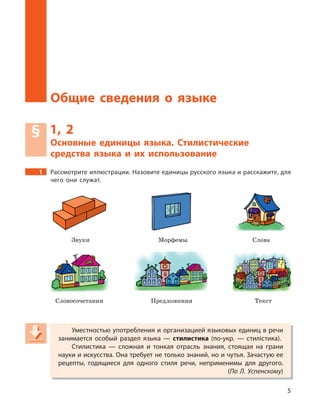 5
Общие сведения о языке
§ 1, 2
Основные единицы языка. Стилистические
средства языка и  их использование
1 Рассмотрите иллюстрации. Назовите единицы русского языка и расскажите, для
чего они служат.
Звуки Морфемы Слова
Словосочетания Предложения Текст
Уместностью употребления и организацией языковых единиц в речи
занимается особый раздел языка  — стилистика (по-укр.  — стилістика).
Стилистика  — сложная и  тонкая отрасль знания, стоящая на грани
науки и искусства. Она требует не только знаний, но и чутья. Зачастую ее
рецепты, годящиеся для одного стиля речи, неприменимы для другого.
(По Л. Успенскому)
Уместностью употребления и организацией языковых единиц в речи
занимается особый раздел языка  — стилистика (по-укр.  — стилістика).
Стилистика  — сложная и  тонкая отрасль знания, стоящая на грани
науки и искусства. Она требует не только знаний, но и чутья. Зачастую ее
рецепты, годящиеся для одного стиля речи, неприменимы для другого.
(По Л. Успенскому)По Л. Успенскому)По Л. Успенскому
 