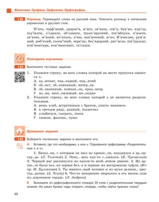 60
Фонетика. Графика. Орфоэпия. Орфография
128		Перевод. Переведите слова на русский язык. Поясните разницу в  написании
украинских и  русских слов.
П’ять, торф’яний, здоров’я, м’ясо, зв’язок, сім’я, бур’ян, кур’єр,
під’їхати, з’єднати, об’єднати, трьох’ярусний, пів’яблука, в’язати,
зв’язок, м’який, вп’ятьох, в’юн, нав’ючений, м’яч, В’ячеслав, рум’я-
ний, риб’ячий, солов’їний, черв’як, без’ядерний, дит’ясла, пів’їдальні,
кон’юнктура, кон’юнктивіт, ін’єкція.
Повторяем изученное
129		 Выполните тестовые задания.
1.	 Укажите строку, во всех словах которой на месте пропуска пишет-
ся ъ.
А	 ад..ютант, под..ездной, под..ячий
Б	 об..ект, об..езженный, интер..ер
В	 об..явленный, компан..он, прод..юсер
Г	 из..ян, неот..емлемый, ин..екция
2.	 Укажите строку, во всех словах которой ь не является раздели-
тельным.
А	 режь хлеб, встретишься с братом, упасть навзничь
Б	 в третьем ряду, рьяный, пьедестал
В	 улыбаться, сыграть, пьеса
Г	 каньон, фальшь, чушь
Домашнее задание
130		 Выберите посильное задание и  выполните его.
А	 Вставьте, где это необходимо, ъ или ь. Подчерните орфограмму «Разделитель-
ные ъ  и ь».
1.  Батал..он, с которым он шел из крепос..ти, находился в ар..ер-
гар..де. (Л. Толстой) 2. Отец.. весь как-то с..ежился. (К. Чуковский)
3.  Черный маг раскинулся на каком-то необ..ятном диване. 4. На ар-
тис..те было тол..ко черное бел..е и черные же востроносые туфли. (Из
пр. М. Булгакова) 5. Ты мнител..ный человек и из мухи делаеш.. про-
тод..якона. (А. Чехов) 6. Что-то нехорошее творилось в его мален..ком
из..язвленном сердце. (Л. Андреев)
Б	 Выпишите из орфографического словаря 20  слов с  разделительным твердым
знаком. На каких буквах надо открыть словарь, чтобы найти нужные слова?
 