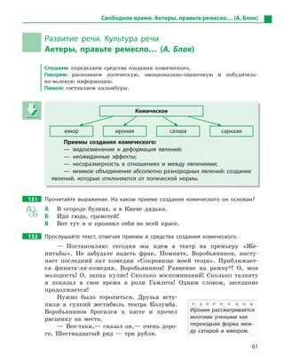 61
Свободное время. Актеры, правьте ремесло… (А. Блок)
Развитие речи. Культура речи
Актеры, правьте ремесло… (А. Блок)
Слушаем: определяем средства создания комического.
Говорим: распознаем логическую, эмоционально-оценочную и побудитель-
но-волевую информацию.
Пишем: составляем каламбуры.
Комическое
юмор ирония сатира сарказм
Приемы создания комического:
— видоизменение и  деформация явлений;
— неожиданные эффекты;
— несоразмерность в  отношениях и  между явлениями;
— мнимое объединение абсолютно разнородных явлений: создание
явлений, которые отклоняются от логической нормы.
131 Прочитайте выражение. На каком приеме создания комического он основан?
А В огороде бузина, а в Киеве дядька.
Б Иди сюда, грамотей!
В Вот тут я и проявил себя во всей красе.
132 Прослушайте текст, отмечая приемы и  средства создания комического.
— Постановляю: сегодня мы идем в театр на премьеру «Же-
нитьбы». Не забудьте надеть фрак. Помните, Воробьянинов, насту-
пает последний акт комедии «Сокровище моей тещи». Приближает-
ся финита-ля-комедия, Воробьянинов! Равнение на рампу*! О, моя
молодость! О, запах кулис! Сколько воспоминаний! Сколько таланту
я показал в свое время в роли Гамлета! Одним словом, заседание
продолжается!
Нужно было торопиться. Друзья всту-
пили в гулкий вестибюль театра Колумба.
Воробьянинов бросился к кассе и прочел
расценку на места.
— Все-таки,— сказал он,— очень доро-
го. Шестнадцатый ряд — три рубля.
Комическое
юмор ирония сатира сарказм
Приемы создания комического:
— видоизменение и  деформация явлений;
— неожиданные эффекты;
— несоразмерность в  отношениях и  между явлениями;
— мнимое объединение абсолютно разнородных явлений: создание
явлений, которые отклоняются от логической нормы.
Ирония рассматривается
многими учеными как
переходная форма меж-
ду сатирой и  юмором.
 