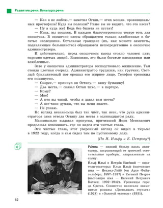 62
Развитие речи. Культура речи
—  Как я не люблю,— заметил Остап,— этих мещан, провинциаль­
ных простофиль! Куда вы полезли? Разве вы не видите, что это ­касса?
— Ну а куда же? Ведь без билета не пустят!
— Киса, вы пошляк. В каждом благоустроенном театре есть два
окошечка. В окошечко кассы обращаются только влюбленные и бо-
гатые наследники. Остальные граждане (их, как можете заметить,
подавляющее большинство) обращаются непосредственно в окошечко
администратора.
И действительно, перед окошечком кассы стояло человек пять
скромно одетых людей. Возможно, это были богатые наследники или
влюбленные.
Зато у окошечка администратора господствовало оживление. Там
стояла цветная очередь. Администратор трудился, как грузчик. Свет-
лый брильянтовый пот орошал его жирное лицо. Телефон тревожил
его поминутно.
— Скорее,— крикнул он Остапу,— вашу бумажку!
— Два места,— сказал Остап тихо,— в партере.
— Кому?
— Мне!
— А кто вы такой, чтобы я давал вам места?
— А все-таки думаю, что вы меня знаете.
— Не узнаю.
Но взгляд незнакомца был так чист, так ясен, что рука админи-
стратора сама отвела Остапу два места в одиннадцатом ряду.
Машинально выдавая пропуска, притихший Яков Менелаевич
продолжал вспоминать, где он видел эти чистые глаза.
Эти чистые глаза, этот уверенный взгляд он видел в тюрьме
в 1922 году, когда и сам сидел там по пустяковому делу.
(По И. Ильфу и Е. Петрову*)
Ра5мпа — низкий барьер вдоль аван­
сцены, закрывающий от зрителей осве-
тительные приборы, направленные на
сцену.
И5льф Илья5 и Петро5в Евге5ний  — писа-
тели-соавторы: Илья Ильф (настоящее
имя — Иехиел-Лейб бен Арье Файн-
зильберг; 1897–1937) и Евгений Петров
(настоящее имя — Евгений Петрович
Катаев; 1902–1942). Уроженцы горо-
да Одесса. Совместно написали знаме-
нитые романы «Двенадцать стульев»
(1928) и «Золотой теленок» (1931).
 