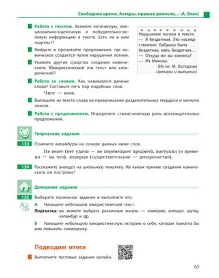 63
Свободное время. Актеры, правьте ремесло… (А. Блок)
Работа с  текстом. Укажите логическую, эмо-
ционально-оценочную и  побудительно-во-
левую информацию в  тексте. Есть ли в  нем
подтекст?
Найдите и  прочитайте предложения, где ко-
мическое создается путем нарушения логики.
Укажите другие средства создания комиче-
ского. Юмористический это текст или сати-
рический?
Работа со словом. Как называются данные
слова? Составьте пять пар подобных слов.
Чист — ясен.
Выпишите из текста слова на правописание разделительных твердого и мягкого
знаков.
Работа с  предложением. Определите стилистическую роль восклицательных
предложений.
Творческие задания
133		 Сочините каламбуры на основе данных ниже слов.
Не везет (нет удачи — не перемещает предмет), наступил (о време-
ни — на что), перерыв (существительное — деепричастие).
134		 Расскажите анекдот на школьную тематику. На каком приеме создания комиче-
ского он построен?
Домашнее задание
135		 Выберите посильное задание и  выполните его.
А	 Напишите небольшой юмористический текст.
Подсказка: вы можете выбрать различные жанры  — комедию, анекдот, шутку,
каламбур и  др.
Б	 Напишите небольшую юмористическую историю о  себе, которая помогла бы
вам повысить самооценку.
Подводим итоги
Выполните тестовые задания онлайн.
Нарушение логики в  тексте:
— Я  бездетный. Это наслед­
ственное. Бабушка была
бездетная, мать бездетная…
— Откуда же вы взялись?
— Из Минска.
(Из кн. М. Гаспарова
«Записки и выписки»)
 